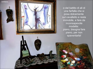 o dal battito di ali di una farfalla che si posa dolcemente  sul cavalletto e resta immobile, a fare da inconsapevole modella:  piano, bisogna fare piano, per non spaventarla! 