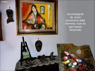 accompagnati da  suoni provenienti dalla memoria, fuori da ogni spazio temporale 