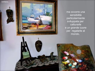 ma occorre una sensibilità particolarmente sviluppata per  catturarle e un grande cuore per  regalarle al mondo.  