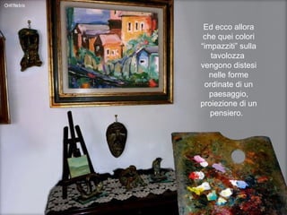 Ed ecco allora che quei colori “impazziti” sulla tavolozza  vengono distesi nelle forme ordinate di un paesaggio, proiezione di un pensiero.  