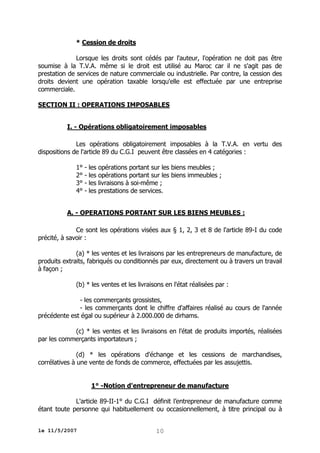 * Cession de droits
Lorsque les droits sont cédés par l'auteur, l'opération ne doit pas être
soumise à la T.V.A. même si le droit est utilisé au Maroc car il ne s'agit pas de
prestation de services de nature commerciale ou industrielle. Par contre, la cession des
droits devient une opération taxable lorsqu'elle est effectuée par une entreprise
commerciale.
SECTION II : OPERATIONS IMPOSABLES
I. - Opérations obligatoirement imposables
Les opérations obligatoirement imposables à la T.V.A. en vertu des
dispositions de l'article 89 du C.G.I peuvent être classées en 4 catégories :
1° - les opérations portant sur les biens meubles ;
2° - les opérations portant sur les biens immeubles ;
3° - les livraisons à soi-même ;
4° - les prestations de services.
A. - OPERATIONS PORTANT SUR LES BIENS MEUBLES :
Ce sont les opérations visées aux § 1, 2, 3 et 8 de l'article 89-I du code
précité, à savoir :
(a) * les ventes et les livraisons par les entrepreneurs de manufacture, de
produits extraits, fabriqués ou conditionnés par eux, directement ou à travers un travail
à façon ;
(b) * les ventes et les livraisons en l'état réalisées par :
- les commerçants grossistes,
- les commerçants dont le chiffre d'affaires réalisé au cours de l'année
précédente est égal ou supérieur à 2.000.000 de dirhams.
(c) * les ventes et les livraisons en l'état de produits importés, réalisées
par les commerçants importateurs ;
(d) * les opérations d'échange et les cessions de marchandises,
corrélatives à une vente de fonds de commerce, effectuées par les assujettis.
1° -Notion d'entrepreneur de manufacture
L'article 89-II-1° du C.G.I définit l’entrepreneur de manufacture comme
étant toute personne qui habituellement ou occasionnellement, à titre principal ou à
le 11/5/2007

10

 