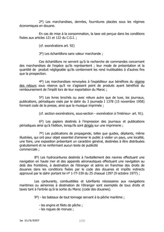 2º) Les marchandises, denrées, fournitures placées sous les régimes
économiques en douane.
En cas de mise à la consommation, la taxe est perçue dans les conditions
fixées aux articles 121 et 122 du C.G.I. ;
(cf. exonérations art. 92)
3º) Les échantillons sans valeur marchande ;
Ces échantillons ne servent qu'à la recherche de commandes concernant
des marchandises de l'espèce qu'ils représentent ; leur mode de présentation et la
quantité de produit négligeable qu'ils contiennent les rend inutilisables à d'autres fins
que la prospection.
4º) Les marchandises renvoyées à l'expéditeur aux bénéfices du régime
des retours sous réserve qu'il ne s'agissent point de produits ayant bénéficié du
remboursement de l'impôt lors de leur exportation du Maroc ;
5º) Les livres brochés ou avec reliure autre que de luxe, les journaux,
publications, périodiques visés par le dahir du 3 joumada I 1378 (15 novembre 1958)
formant code de la presse, ainsi que la musique imprimée ;
(cf. section exonérations, sous-section - exonération à l'intérieur- art. 91).
6º) Les papiers destinés à l'impression des journaux et publications
périodiques ainsi qu'à l'édition, lorsqu'ils sont dirigés sur une imprimerie ;
7º) Les publications de propagande, telles que guides, dépliants, même
illustrées, qui ont pour objet essentiel d'amener le public à visiter un pays, une localité,
une foire, une exposition présentant un caractère général, destinées à être distribuées
gratuitement et ne renfermant aucun texte de publicité
commerciale ;
8º) Les hydrocarbures destinés à l'avitaillement des navires effectuant une
navigation en haute mer et des appareils aéronautiques effectuant une navigation au
delà des frontières, à destination de l'étranger et admis en franchise des droits de
douanes dans les conditions fixées par le code des douanes et impôts indirects
approuvé par le dahir portant loi nº 1-77-339 du 25 chaoual 1397 (9 octobre 1977) ;
Les carburants, combustibles et lubrifiants nécessaires aux navigations
maritimes ou aériennes à destination de l'étranger sont exemptés de tous droits et
taxes tant à l'entrée qu'à la sortie du Maroc (code des douanes).
9º) - les bateaux de tout tonnage servant à la pêche maritime ;
- les engins et filets de pêche ;
- les rogues de morues ;
le 11/5/2007

100

 