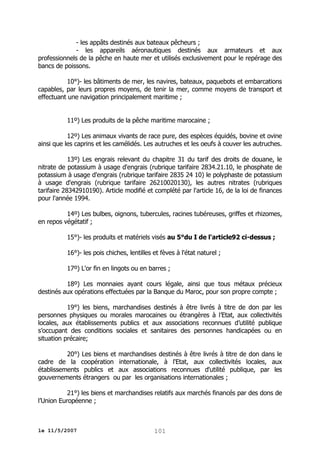 - les appâts destinés aux bateaux pêcheurs ;
- les appareils aéronautiques destinés aux armateurs et aux
professionnels de la pêche en haute mer et utilisés exclusivement pour le repérage des
bancs de poissons.
10°)- les bâtiments de mer, les navires, bateaux, paquebots et embarcations
capables, par leurs propres moyens, de tenir la mer, comme moyens de transport et
effectuant une navigation principalement maritime ;
11º) Les produits de la pêche maritime marocaine ;
12º) Les animaux vivants de race pure, des espèces équidés, bovine et ovine
ainsi que les caprins et les camélidés. Les autruches et les oeufs à couver les autruches.
13º) Les engrais relevant du chapitre 31 du tarif des droits de douane, le
nitrate de potassium à usage d'engrais (rubrique tarifaire 2834.21.10, le phosphate de
potassium à usage d'engrais (rubrique tarifaire 2835 24 10) le polyphaste de potassium
à usage d'engrais (rubrique tarifaire 26210020130), les autres nitrates (rubriques
tarifaire 28342910190). Article modifié et complété par l'article 16, de la loi de finances
pour l'année 1994.
14º) Les bulbes, oignons, tubercules, racines tubéreuses, griffes et rhizomes,
en repos végétatif ;
15°)- les produits et matériels visés au 5°du I de l'article92 ci-dessus ;
16°)- les pois chiches, lentilles et fèves à l'état naturel ;
17º) L'or fin en lingots ou en barres ;
18º) Les monnaies ayant cours légale, ainsi que tous métaux précieux
destinés aux opérations effectuées par la Banque du Maroc, pour son propre compte ;
19°) les biens, marchandises destinés à être livrés à titre de don par les
personnes physiques ou morales marocaines ou étrangères à l’Etat, aux collectivités
locales, aux établissements publics et aux associations reconnues d’utilité publique
s’occupant des conditions sociales et sanitaires des personnes handicapées ou en
situation précaire;
20°) Les biens et marchandises destinés à être livrés à titre de don dans le
cadre de la coopération internationale, à l'Etat, aux collectivités locales, aux
établissements publics et aux associations reconnues d'utilité publique, par les
gouvernements étrangers ou par les organisations internationales ;
21°) les biens et marchandises relatifs aux marchés financés par des dons de
l’Union Européenne ;

le 11/5/2007

101

 