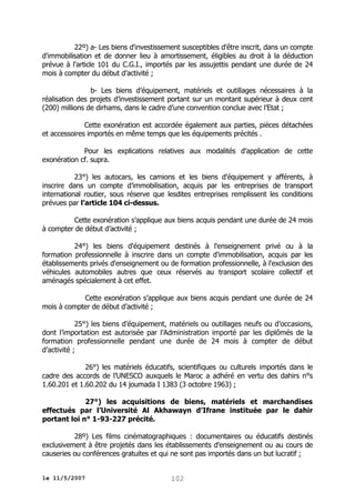 22º) a- Les biens d'investissement susceptibles d'être inscrit, dans un compte
d'immobilisation et de donner lieu à amortissement, éligibles au droit à la déduction
prévue à l'article 101 du C.G.I., importés par les assujettis pendant une durée de 24
mois à compter du début d’activité ;
b- Les biens d’équipement, matériels et outillages nécessaires à la
réalisation des projets d’investissement portant sur un montant supérieur à deux cent
(200) millions de dirhams, dans le cadre d’une convention conclue avec l’Etat ;
Cette exonération est accordée également aux parties, pièces détachées
et accessoires importés en même temps que les équipements précités .
Pour les explications relatives aux modalités d'application de cette
exonération cf. supra.
23°) les autocars, les camions et les biens d’équipement y afférents, à
inscrire dans un compte d’immobilisation, acquis par les entreprises de transport
international routier, sous réserve que lesdites entreprises remplissent les conditions
prévues par l’article 104 ci-dessus.
Cette exonération s’applique aux biens acquis pendant une durée de 24 mois
à compter de début d’activité ;
24°) les biens d'équipement destinés à l'enseignement privé ou à la
formation professionnelle à inscrire dans un compte d'immobilisation, acquis par les
établissements privés d'enseignement ou de formation professionnelle, à l'exclusion des
véhicules automobiles autres que ceux réservés au transport scolaire collectif et
aménagés spécialement à cet effet.
Cette exonération s’applique aux biens acquis pendant une durée de 24
mois à compter de début d’activité ;
25°) les biens d’équipement, matériels ou outillages neufs ou d’occasions,
dont l’importation est autorisée par l’Administration importé par les diplômés de la
formation professionnelle pendant une durée de 24 mois à compter de début
d’activité ;
26°) les matériels éducatifs, scientifiques ou culturels importés dans le
cadre des accords de l’UNESCO auxquels le Maroc a adhéré en vertu des dahirs n°s
1.60.201 et 1.60.202 du 14 joumada I 1383 (3 octobre 1963) ;
27°) les acquisitions de biens, matériels et marchandises
effectués par l’Université Al Akhawayn d’Ifrane instituée par le dahir
portant loi n° 1-93-227 précité.
28º) Les films cinématographiques : documentaires ou éducatifs destinés
exclusivement à être projetés dans les établissements d'enseignement ou au cours de
causeries ou conférences gratuites et qui ne sont pas importés dans un but lucratif ;
le 11/5/2007

102

 