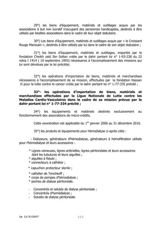29°) les biens d’équipement, matériels et outillages acquis par les
associations à but non lucratif s’occupant des personnes handicapées, destinés à être
utilisés par lesdites associations dans le cadre de leur objet statutaire.
30°) Les biens d’équipement, matériels et outillages acquis par « le Croissant
Rouge Marocain », destinés à être utilisés par lui dans le cadre de son objet statutaire ;
31°) les biens d’équipement, matériels et outillages, importés par la
fondation Cheikh zaïd Ibn Soltan créée par le dahir portant loi n° 1-93-228 du 22
rebia I 1414 ( 10 septembre 1993) nécessaires à l’accomplissement des missions qui
lui sont dévolues par la loi précitée;
32°) les opérations d’importation de biens, matériels et marchandises
nécessaires à l’accomplissement de sa mission, effectuées par la fondation Hassan
II pour la lutte contre le cancer créée par le dahir portant loi n° 1-77-335 précité ;
33°- les opérations d’importation de biens, matériels et
marchandises effectuées par la Ligue Nationale de Lutte contre les
Maladies Cardio-Vasculaires dans le cadre de sa mission prévue par le
dahir portant loi n° 1-77-334 précité ;
34°) les équipements et matériels
fonctionnement des associations de micro-crédits.

destinés

exclusivement

au

Cette exonération est applicable du 1er janvier 2006 au 31 décembre 2010.
35°) les produits et équipements pour hémodialyse ci-après cités :
- Dialyseurs, générateurs d’hémodialyse, générateurs à hémofiltration utilisés
pour l’hémodialyse et leurs accessoires :
* Lignes veineuses, lignes artérielles, lignes péritonéales et leurs accessoires
dont les tubulures et leurs aiguilles ;
* aiguilles à fistule ;
* connecteurs à cathéter ;
* capuchon protecteur sterile ;
* cathéter de Tenchkoff ;
* corps de pompes d’hémodialyse ;
* poches de dialyse péritonéale.
-

Concentrés et solutés de dialyse péritonéale ;
Concentrés d’homédialyse ;
Solutés de dialyse péritonéale.

le 11/5/2007

103

 