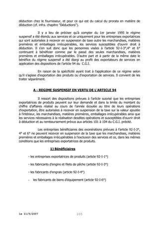 déduction chez le fournisseur, et pour ce qui est du calcul du prorata en matière de
déduction (cf. infra. chapitre "Déductions").
Il y a lieu de préciser qu'à compter du 1er janvier 1995 le régime
suspensif a été étendu aux services et ce uniquement pour les entreprises exportatrices
qui sont autorisées à recevoir en suspension de taxe outre les marchandises, matières
premières et emballages irrécupérables, les services susceptibles d'ouvrir droit à
déduction. Il s'en suit donc que les personnes visées à l'article 92-I-3°,4° et 6°
continuent à bénéficier comme par le passé des seules marchandises, matières
premières et emballages irrécupérables. D'autre part et à partir de la même date le
bénéfice du régime suspensif a été élargi au profit des exportateurs de services en
application des dispositions de l'article 94 du C.G.I.
En raison de la spécificité ayant trait à l'application de ce régime selon
qu'il s'agisse d'exportation des produits ou d'exportation de services. Il convient de les
traiter séparément.
A - REGIME SUSPENSIF EN VERTU DE L'ARTICLE 94
Il ressort des dispositions prévues à l'article susvisé que les entreprises
exportatrices de produits peuvent sur leur demande et dans la limite du montant du
chiffre d'affaires réalisé au cours de l'année écoulée au titre de leurs opérations
d'exportation, être autorisées à recevoir en suspension de la taxe sur la valeur ajoutée
à l'intérieur, les marchandises, matières premières, emballages irrécupérables ainsi que
les services nécessaires à la réalisation desdites opérations et susceptibles d'ouvrir droit
à déduction et au remboursement prévus aux articles 101 à 104 du C.G.I. précité.
Les entreprises bénéficiaires des exonérations prévues à l'article 92-I-3°,
4° et 6° ne peuvent recevoir en suspension de la taxe que les marchandises, matières
premières et emballages irrécupérables à l'exclusion des services et ce, dans les mêmes
conditions que les entreprises exportatrices de produits.
1) Bénéficiaires
- les entreprises exportatrices de produits (article 92-I-1°)
- les fabricants d'engins et filets de pêche (article 92-I-3°)
- les fabricants d'engrais (article 92-I-4°)
-

les fabricants de biens d'équipement (article 92-I-6°)

le 11/5/2007

105

 