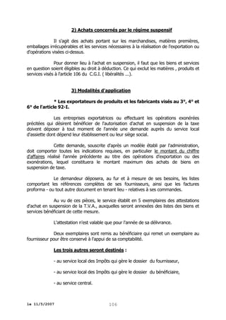 2) Achats concernés par le régime suspensif
Il s'agit des achats portant sur les marchandises, matières premières,
emballages irrécupérables et les services nécessaires à la réalisation de l'exportation ou
d'opérations visées ci-dessus.
Pour donner lieu à l'achat en suspension, il faut que les biens et services
en question soient éligibles au droit à déduction. Ce qui exclut les matières , produits et
services visés à l'article 106 du C.G.I. ( libéralités ...).
3) Modalités d'application
* Les exportateurs de produits et les fabricants visés au 3°, 4° et
6° de l'article 92-I.
Les entreprises exportatrices ou effectuant les opérations exonérées
précitées qui désirent bénéficier de l'autorisation d'achat en suspension de la taxe
doivent déposer à tout moment de l'année une demande auprès du service local
d'assiette dont dépend leur établissement ou leur siège social.
Cette demande, souscrite d'après un modèle établi par l'administration,
doit comporter toutes les indications requises, en particulier le montant du chiffre
d'affaires réalisé l'année précédente au titre des opérations d'exportation ou des
exonérations, lequel constituera le montant maximum des achats de biens en
suspension de taxe.
Le demandeur déposera, au fur et à mesure de ses besoins, les listes
comportant les références complètes de ses fournisseurs, ainsi que les factures
proforma - ou tout autre document en tenant lieu - relatives à ses commandes.
Au vu de ces pièces, le service établit en 5 exemplaires des attestations
d'achat en suspension de la T.V.A., auxquelles seront annexées des listes des biens et
services bénéficiant de cette mesure.
L'attestation n'est valable que pour l'année de sa délivrance.
Deux exemplaires sont remis au bénéficiaire qui remet un exemplaire au
fournisseur pour être conservé à l'appui de sa comptabilité.
Les trois autres seront destinés :
- au service local des Impôts qui gère le dossier du fournisseur,
- au service local des Impôts qui gère le dossier du bénéficiaire,
- au service central.

le 11/5/2007

106

 