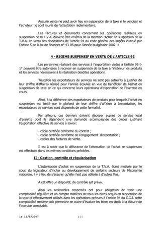 Aucune vente ne peut avoir lieu en suspension de la taxe si le vendeur et
l'acheteur ne sont munis de l'attestation réglementaire.
Les factures et documents concernant les opérations réalisées en
suspension de la T.V.A. doivent être revêtus de la mention "Achat en suspension de la
T.V.A. en vertu des dispositions de l'article 94 du code général des impôts institué par
l’article 5 de la loi de finances n° 43-06 pour l’année budgétaire 2007. »
4 - REGIME SUSPENSIF EN VERTU DE L'ARTICLE 92
Les personnes réalisant des services à l'exportation visées à l'article 92-I1° peuvent être autorisées à recevoir en suspension de la taxe à l'intérieur les produits
et les services nécessaires à la réalisation desdites opérations.
Toutefois les exportateurs de services ne sont pas astreints à justifier de
leur chiffre d'affaires réalisé pour l'année écoulée en vue de bénéficier de l'achat en
suspension de taxe en ce qui concerne leurs opérations d'exportation de l'exercice en
cours.
Ainsi, à la différence des exportateurs de produits pour lesquels l'achat en
suspension est limité par le plafond de leur chiffre d'affaires à l'exportation, les
exportateurs de services sont dispensés de cette formalité.
Par ailleurs, ces derniers doivent déposer auprès de service local
d'assiette dont ils dépendent une demande accompagnée des pièces justifiant
l'exportation effective de service à savoir:
- copie certifiée conforme du contrat ;
- copie certifiée conforme de l'engagement d'exportation ;
- copies des factures de vente.
Il est à noter que la délivrance de l'attestation de l'achat en suspension
est effectuée dans les mêmes conditions précitées.
II - Gestion, contrôle et régularisation
L'autorisation d'achat en suspension de la T.V.A. étant motivée par le
souci du législateur d'inciter au développement de certains secteurs de l'économie
nationale, il y a lieu de s'assurer qu'elle n'est pas utilisée à d'autres fins.
A cet effet un dispositif, de contrôle est prévu.
Ainsi les redevables concernés ont pour obligation de tenir une
comptabilité régulière et un compte matières de tous les biens acquis en suspension de
la taxe et effectivement utilisés dans les opérations prévues à l'article 94 du C.G.I. cette
comptabilité matière doit permettre en outre d'évaluer les biens en stock à la clôture de
l'exercice comptable.
le 11/5/2007

107

 