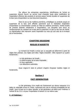Par ailleurs les entreprises exportatrices, bénéficiaires de l'achat en
suspension doivent fournir au service local d'assiette toute pièce justificative de
l'exportation effective des produits et services acquis l'année écoulée en suspension de
la taxe (avis d'exportation ou tout document douanier).
Dans le cas ou les matières premières, emballages ou produits acquis en
suspension de la taxe sont affectés autrement qu'à la réalisation d'opération
d'exportation ou d'exonération (ventes en l'état de matières premières, Ventes locales
de produits destinés initialement à l'exportation). Les assujettis sont tenus au
remboursement du montant de la taxe dont le paiement n'a pas eu lieu lors de l'achat.
La régularisation doit intervenir avant l'expiration du mois qui suit celui de la livraison
de la marchandise.

CHAPITRE DEUXIEME
REGLES D'ASSIETTE
Le montant de l'impôt à verser par un assujetti est déterminé à partir de
règles bien précises. Ces règles sont dites "règles d'assiette". Elles reposent sur quatre
fondements :
- Le fait générateur de l'impôt ;
- La détermination de la base imposable ;
- Le taux applicable ;
- Les déductions autorisées.
Aussi s'agira-t-il dans le présent chapitre d'exposer lesdites règles et
fondements.

Section I
FAIT GENERATEUR
Le fait générateur d'un impôt est l'événement qui donne naissance à la
dette du redevable envers le Trésor. Autrement dit c'est le moment d'exigibilité de cet
impôt ; pour la taxe sur la valeur ajoutée, le fait générateur est défini pour l'intérieur à
l'article 95 du C.G.I. et pour l'importation à l'article 121 du même code.
I - A l'intérieur :

le 11/5/2007

108

 