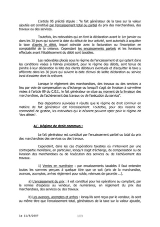 L'article 95 précité stipule : "le fait générateur de la taxe sur la valeur
ajoutée est constitué par l'encaissement total ou partiel du prix des marchandises, des
travaux ou des services.
Toutefois, les redevables qui en font la déclaration avant le 1er janvier ou
dans les 30 jours qui suivent la date du début de leur activité, sont autorisés à acquitter
la taxe d'après le débit, lequel coïncide avec la facturation ou l'inscription en
comptabilité de la créance. Cependant les encaissements partiels et les livraisons
effectués avant l'établissement du débit sont taxables.
Les redevables placés sous le régime de l'encaissement et qui optent dans
les conditions visées à l'alinéa précédent, pour le régime des débits, sont tenus de
joindre à leur déclaration la liste des clients débiteurs éventuels et d'acquitter la taxe y
afférente dans les 30 jours qui suivent la date d'envoi de ladite déclaration au service
local d'assiette dont ils relèvent.
Lorsque le règlement des marchandises, des travaux ou des services a
lieu par voie de compensation ou d'échange ou lorsqu'il s'agit de livraison à soi-même
visées à l'article 89 du C.G.I., le fait générateur se situe au moment de la livraison des
marchandises, de l'achèvement des travaux ou de l'exécution du service".
Des dispositions susvisées il résulte que le régime de droit commun en
matière de fait générateur est l'encaissement. Toutefois, pour des raisons de
commodité de gestion, les redevables qui le désirent peuvent opter pour le régime dit
"des débits".
A/- Régime de droit commun :
Le fait générateur est constitué par l'encaissement partiel ou total du prix
des marchandises des services ou des travaux.
Cependant, dans les cas d'opérations taxables où n'intervient par une
contrepartie monétaire, en particulier, lorsqu'il s'agit d'échange, de compensation ou de
livraison des marchandises ou de l'exécution des services ou de l'achèvement des
travaux.
1) Ventes en numéraire : par encaissements taxables il faut entendre
toutes les sommes perçues à quelque titre que ce soit (prix de la marchandise,
avances, acomptes, arrhes règlement pour solde, retenues de garantie ...).
a) L'encaissement du prix : il est constitué pour les opérations au comptant, par
la remise d'espèces au vendeur, de numéraires, en règlement du prix des
marchandises, des services ou des travaux.
b) Les avances, acomptes et arrhes : lorsqu'ils sont reçus par le vendeur, ils sont
au même titre que l'encaissement total, générateurs de la taxe sur la valeur ajoutée,

le 11/5/2007

109

 