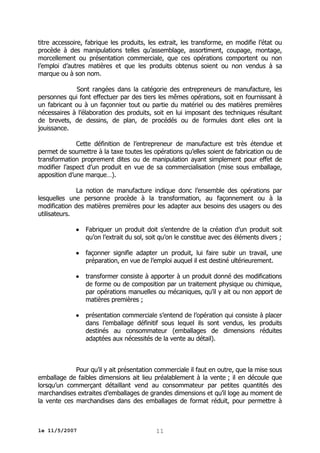 titre accessoire, fabrique les produits, les extrait, les transforme, en modifie l’état ou
procède à des manipulations telles qu’assemblage, assortiment, coupage, montage,
morcellement ou présentation commerciale, que ces opérations comportent ou non
l’emploi d’autres matières et que les produits obtenus soient ou non vendus à sa
marque ou à son nom.
Sont rangées dans la catégorie des entrepreneurs de manufacture, les
personnes qui font effectuer par des tiers les mêmes opérations, soit en fournissant à
un fabricant ou à un façonnier tout ou partie du matériel ou des matières premières
nécessaires à l’élaboration des produits, soit en lui imposant des techniques résultant
de brevets, de dessins, de plan, de procédés ou de formules dont elles ont la
jouissance.
Cette définition de l’entrepreneur de manufacture est très étendue et
permet de soumettre à la taxe toutes les opérations qu’elles soient de fabrication ou de
transformation proprement dites ou de manipulation ayant simplement pour effet de
modifier l’aspect d’un produit en vue de sa commercialisation (mise sous emballage,
apposition d’une marque…).
La notion de manufacture indique donc l’ensemble des opérations par
lesquelles une personne procède à la transformation, au façonnement ou à la
modification des matières premières pour les adapter aux besoins des usagers ou des
utilisateurs.


Fabriquer un produit doit s’entendre de la création d’un produit soit
qu’on l’extrait du sol, soit qu’on le constitue avec des éléments divers ;



façonner signifie adapter un produit, lui faire subir un travail, une
préparation, en vue de l’emploi auquel il est destiné ultérieurement.



transformer consiste à apporter à un produit donné des modifications
de forme ou de composition par un traitement physique ou chimique,
par opérations manuelles ou mécaniques, qu’il y ait ou non apport de
matières premières ;



présentation commerciale s’entend de l’opération qui consiste à placer
dans l’emballage définitif sous lequel ils sont vendus, les produits
destinés au consommateur (emballages de dimensions réduites
adaptées aux nécessités de la vente au détail).

Pour qu’il y ait présentation commerciale il faut en outre, que la mise sous
emballage de faibles dimensions ait lieu préalablement à la vente ; il en découle que
lorsqu’un commerçant détaillant vend au consommateur par petites quantités des
marchandises extraites d’emballages de grandes dimensions et qu’il loge au moment de
la vente ces marchandises dans des emballages de format réduit, pour permettre à

le 11/5/2007

11

 