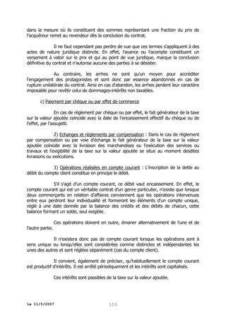 dans la mesure où ils constituent des sommes représentant une fraction du prix de
l'acquéreur remet au revendeur dès la conclusion du contrat.
Il ne faut cependant pas perdre de vue que ces termes s'appliquent à des
actes de nature juridique distincte. En effet, l'avance ou l'acompte constituent un
versement à valoir sur le prix et qui au point de vue juridique, marque la conclusion
définitive du contrat et n'autorise aucune des parties à se désister.
Au contraire, les arrhes ne sont qu'un moyen pour accréditer
l'engagement des protagonistes et sont donc par essence abandonnés en cas de
rupture unilatérale du contrat. Ainsi en cas d'abandon, les arrhes perdent leur caractère
imposable pour revêtir celui de dommages-intérêts non taxables.
c) Paiement par chèque ou par effet de commerce
En cas de règlement par chèque ou par effet, le fait générateur de la taxe
sur la valeur ajoutée coïncide avec la date de l'encaissement effectif du chèque ou de
l'effet, par l'assujetti.
2) Echanges et règlements par compensation : Dans le cas de règlement
par compensation ou par voie d'échange le fait générateur de la taxe sur la valeur
ajoutée coïncide avec la livraison des marchandises ou l'exécution des services ou
travaux et l'exigibilité de la taxe sur la valeur ajoutée se situe au moment desdites
livraisons ou exécutions.
3) Opérations réalisées en compte courant : L'inscription de la dette au
débit du compte client constitue en principe le débit.
S'il s'agit d'un compte courant, ce débit vaut encaissement. En effet, le
compte courant qui est un véritable contrat d'un genre particulier, n'existe que lorsque
deux commerçants en relation d'affaires conviennent que les opérations intervenues
entre eux perdront leur individualité et formeront les éléments d'un compte unique,
réglé à une date donnée par la balance des crédits et des débits de chacun, cette
balance formant un solde, seul exigible.
Ces opérations doivent en outre, émaner alternativement de l'une et de
l'autre partie.
Il n'existera donc pas de compte courant lorsque les opérations sont à
sens unique ou lorsqu'elles sont considérées comme distinctes et indépendantes les
unes des autres et sont réglées séparément (cas du compte client).
Il convient, également de préciser, qu'habituellement le compte courant
est productif d'intérêts. Il est arrêté périodiquement et les intérêts sont capitalisés.
Ces intérêts sont passibles de la taxe sur la valeur ajoutée.

le 11/5/2007

110

 