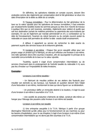 En définitive, les opérations réalisées en compte courant, doivent être
analysées comme des règlements par compensation dont le fait générateur se situe à la
date d'inscription de la dette au débit de ce compte.
4) Travaux immobiliers : Pour la détermination du fait générateur de la
taxe sur la valeur ajoutée pour les opérations de travaux immobiliers, il faut entendre
par encaissements taxables toutes les sommes perçues au titre d'un marché de travaux
à quelque titre que ce soit (avances, acomptes, règlements pour soldes) et quelle que
soit leur destination (achats de matières premières ou paiements des sous-traitants par
exemple). En cas de règlement par mandat administratif et s'il y a contestation sur la
date de l'encaissement, l'examen du relevé bancaire ou du compte courant postal du
redevable en cause doit permettre de vérifier la date exacte dudit encaissement.
A défaut, il appartient au service de rechercher la date exacte du
paiement auprès des services locaux de la trésorerie générale.
5) Livraison à soi-même : Chaque fois qu'un assujetti utilise pour son
propre usage un produit qu'il a fabriqué, on dira qu'il effectue une livraison à soi-même.
Une telle opération devra être soumise à taxation, afin de sauvegarder le principe de la
neutralité concurrentielle de la taxe sur la valeur ajoutée.
Toutefois, quand il s'agit d'une consommation intermédiaire ou de
services s'inscrivant dans le prolongement de l'activité taxable du redevable il n'y aura
pas lieu d'insister sur l'imposabilité de telles livraisons.
Exemples :
Livraisons à soi-même taxables :
- Un fabricant de meubles prélève de ses ateliers des fauteuils pour
meubler son domicile ou ses bureaux. Les fauteuils en question doivent faire l'objet
d'une facturation à soi-même, mentionnant la taxe qui devra figurer sur sa déclaration.
- Un promoteur édifie un immeuble destiné à la location, il s'agit là aussi
d'une livraison à soi-même à soumettre à la T.V.A.
- Une société de production d'aliments de bétail, construit elle-même un
hangar pour l'élevage des poussins cette livraison à soi-même est taxable.
Livraison à soi-même non taxable
1) Une entreprise assujettie à la T.V.A. fabrique à partir d'un groupe
électrogène l'électricité qu'elle utilise pour le fonctionnement de ses machines ou pour
les besoins d'exploitation, pour le cas d'espèce il s'agit d'une livraison à soi-même d'une
consommation intermédiaire qui ne devra pas être soumises à la T.V.A.

le 11/5/2007

111

 