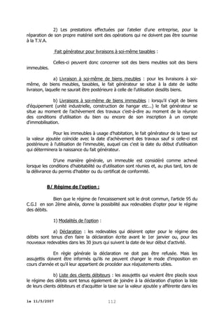 2) Les prestations effectuées par l'atelier d'une entreprise, pour la
réparation de son propre matériel sont des opérations qui ne doivent pas être soumise
à la T.V.A.
Fait générateur pour livraisons à soi-même taxables :
immeubles.

Celles-ci peuvent donc concerner soit des biens meubles soit des biens

a) Livraison à soi-même de biens meubles : pour les livraisons à soimême, de biens meubles, taxables, le fait générateur se situe à la date de ladite
livraison, laquelle ne saurait être postérieure à celle de l'utilisation desdits biens.
b) Livraisons à soi-même de biens immeubles : lorsqu'il s'agit de biens
d'équipement (unité industrielle, construction de hangar etc...) le fait générateur se
situe au moment de l'achèvement des travaux c'est-à-dire au moment de la réunion
des conditions d'utilisation du bien ou encore de son inscription à un compte
d'immobilisation.
Pour les immeubles à usage d'habitation, le fait générateur de la taxe sur
la valeur ajoutée coïncide avec la date d'achèvement des travaux sauf si celle-ci est
postérieure à l'utilisation de l'immeuble, auquel cas c'est la date du début d'utilisation
qui déterminera la naissance du fait générateur.
D'une manière générale, un immeuble est considéré comme achevé
lorsque les conditions d'habitabilité ou d'utilisation sont réunies et, au plus tard, lors de
la délivrance du permis d'habiter ou du certificat de conformité.
B/ Régime de l'option :
Bien que le régime de l'encaissement soit le droit commun, l'article 95 du
C.G.I en son 2ème alinéa, donne la possibilité aux redevables d'opter pour le régime
des débits.
1) Modalités de l'option :
a) Déclaration : les redevables qui désirent opter pour le régime des
débits sont tenus d'en faire la déclaration écrite avant le 1er janvier ou, pour les
nouveaux redevables dans les 30 jours qui suivent la date de leur début d'activité.
En règle générale la déclaration ne doit pas être refusée. Mais les
assujettis doivent être informés qu'ils ne peuvent changer le mode d'imposition en
cours d'année et qu'il leur appartient de procéder aux réajustements utiles.
b) Liste des clients débiteurs : les assujettis qui veulent être placés sous
le régime des débits sont tenus également de joindre à la déclaration d'option la liste
de leurs clients débiteurs et d'acquitter la taxe sur la valeur ajoutée y afférente dans les
le 11/5/2007

112

 