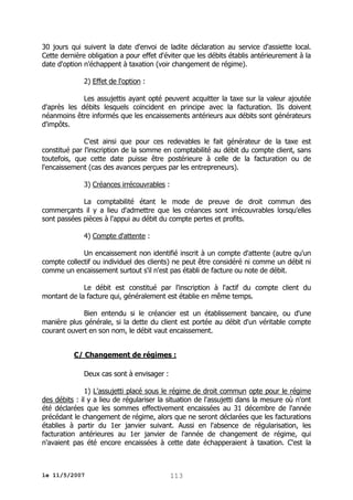 30 jours qui suivent la date d'envoi de ladite déclaration au service d'assiette local.
Cette dernière obligation a pour effet d'éviter que les débits établis antérieurement à la
date d'option n'échappent à taxation (voir changement de régime).
2) Effet de l'option :
Les assujettis ayant opté peuvent acquitter la taxe sur la valeur ajoutée
d'après les débits lesquels coïncident en principe avec la facturation. Ils doivent
néanmoins être informés que les encaissements antérieurs aux débits sont générateurs
d'impôts.
C'est ainsi que pour ces redevables le fait générateur de la taxe est
constitué par l'inscription de la somme en comptabilité au débit du compte client, sans
toutefois, que cette date puisse être postérieure à celle de la facturation ou de
l'encaissement (cas des avances perçues par les entrepreneurs).
3) Créances irrécouvrables :
La comptabilité étant le mode de preuve de droit commun des
commerçants il y a lieu d'admettre que les créances sont irrécouvrables lorsqu'elles
sont passées pièces à l'appui au débit du compte pertes et profits.
4) Compte d'attente :
Un encaissement non identifié inscrit à un compte d'attente (autre qu'un
compte collectif ou individuel des clients) ne peut être considéré ni comme un débit ni
comme un encaissement surtout s'il n'est pas établi de facture ou note de débit.
Le débit est constitué par l'inscription à l'actif du compte client du
montant de la facture qui, généralement est établie en même temps.
Bien entendu si le créancier est un établissement bancaire, ou d'une
manière plus générale, si la dette du client est portée au débit d'un véritable compte
courant ouvert en son nom, le débit vaut encaissement.
C/ Changement de régimes :
Deux cas sont à envisager :
1) L'assujetti placé sous le régime de droit commun opte pour le régime
des débits : il y a lieu de régulariser la situation de l'assujetti dans la mesure où n'ont
été déclarées que les sommes effectivement encaissées au 31 décembre de l'année
précédant le changement de régime, alors que ne seront déclarées que les facturations
établies à partir du 1er janvier suivant. Aussi en l'absence de régularisation, les
facturation antérieures au 1er janvier de l'année de changement de régime, qui
n'avaient pas été encore encaissées à cette date échapperaient à taxation. C'est la

le 11/5/2007

113

 