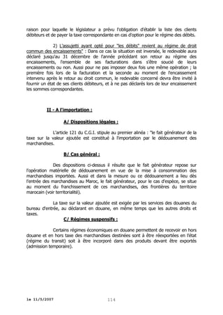 raison pour laquelle le législateur a prévu l'obligation d'établir la liste des clients
débiteurs et de payer la taxe correspondante en cas d'option pour le régime des débits.
2) L'assujetti ayant opté pour "les débits" revient au régime de droit
commun des encaissements" : Dans ce cas la situation est inversée, le redevable aura
déclaré jusqu'au 31 décembre de l'année précédant son retour au régime des
encaissements, l'ensemble de ses facturations dans s'être soucié de leurs
encaissements ou non. Aussi pour ne pas imposer deux fois une même opération ; la
première fois lors de la facturation et la seconde au moment de l'encaissement
intervenu après le retour au droit commun, le redevable concerné devra être invité à
fournir un état de ses clients débiteurs, et à ne pas déclarés lors de leur encaissement
les sommes correspondantes.

II - A l'importation :
A/ Dispositions légales :
L'article 121 du C.G.I. stipule au premier alinéa : "le fait générateur de la
taxe sur la valeur ajoutée est constitué à l'importation par le dédouanement des
marchandises.
B/ Cas général :
Des dispositions ci-dessus il résulte que le fait générateur repose sur
l'opération matérielle de dédouanement en vue de la mise à consommation des
marchandises importées. Aussi et dans la mesure ou ce dédouanement a lieu dès
l'entrée des marchandises au Maroc, le fait générateur, pour le cas d'espèce, se situe
au moment du franchissement de ces marchandises, des frontières du territoire
marocain (voir territorialité).
La taxe sur la valeur ajoutée est exigée par les services des douanes du
bureau d'entrée, au déclarant en douane, en même temps que les autres droits et
taxes.
C/ Régimes suspensifs :
Certains régimes économiques en douane permettent de recevoir en hors
douane et en hors taxe des marchandises destinées sont à être réexportées en l'état
(régime du transit) soit à être incorporé dans des produits devant être exportés
(admission temporaire).

le 11/5/2007

114

 