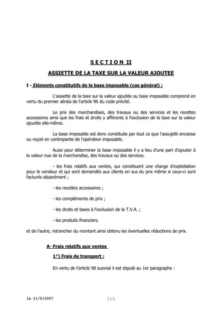 S E C T I O N II
ASSIETTE DE LA TAXE SUR LA VALEUR AJOUTEE
I - Eléments constitutifs de la base imposable (cas général) :
L'assiette de la taxe sur la valeur ajoutée ou base imposable comprend en
vertu du premier alinéa de l'article 96 du code précité.
Le prix des marchandises, des travaux ou des services et les recettes
accessoires ainsi que les frais et droits y afférents à l'exclusion de la taxe sur la valeur
ajoutée elle-même.
La base imposable est donc constituée par tout ce que l'assujetti encaisse
ou reçoit en contrepartie de l'opération imposable.
Aussi pour déterminer la base imposable il y a lieu d'une part d'ajouter à
la valeur nue de la marchandise, des travaux ou des services.
- les frais relatifs aux ventes, qui constituent une charge d'exploitation
pour le vendeur et qui sont demandés aux clients en sus du prix même si ceux-ci sont
facturés séparément ;
- les recettes accessoires ;
- les compléments de prix ;
- les droits et taxes à l'exclusion de la T.V.A. ;
- les produits financiers.
et de l'autre, retrancher du montant ainsi obtenu les éventuelles réductions de prix.
A- Frais relatifs aux ventes
1°) Frais de transport :
En vertu de l'article 98 susvisé il est stipulé au 1er paragraphe :

le 11/5/2007

115

 