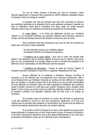"En cas de vente, livraison à domicile, les frais de transport, même
facturés séparément, ne peuvent être soustraits du chiffre d'affaires imposable lorsque
le transport reste à la charge du vendeur".
La situation des frais de transport doit donc être examinée en fonction
des conditions générales de la réalisation de la vente opération principale à laquelle ces
frais se rattachent. Aussi doit-on considérer que deux sortes de ventes peuvent
intervenir selon le lieu où s'effectue le transfert de propriété de la marchandise.
a) vente départ : si la vente est réellement conclue aux conditions
"départ" et si le transport constitue une opération distincte dont l'acheteur assume la
charge, les frais de transport peuvent être laissés en dehors du prix de vente.
Deux conditions sont ainsi nécessaires pour que les frais de transport ne
soient pas inclus dans la base imposable.
- la vente doit être conclue aux conditions départ ;
- le transport doit être à la charge de l'acquéreur.
* Conditions de la vente départ : pour que la vente soit réputée faite
départ il est nécessaire que le vendeur apporte la preuve que le marché a été conclu
pour un prix correspondant à la livraison départ et que le transfert de propriété et de
délivrance de la marchandise ont été effectués avant le transport.
* Conditions de facturation : lorsque la vente est conclue "départ" le
transport incombe à l'acheteur et celui doit en supporter intégralement les frais.
Aucune difficulté ne se présente si l'acheteur effectue lui-même le
transport ou le fait effectuer par un transporteur qu'il rémunère directement. Mais il
arrive fréquemment que l'acheteur demande au vendeur de faire effectuer le transport
pour son compte. Le vendeur facture alors à son client en sus du prix des marchandises
les frais afférents au transport. Dans une telle hypothèse la réalisation des conditions
visées à l'alinéa ci-dessus ne suffit plus pour justifier l'existence d'une véritable vente
départ. Il faut encore que soient réunies les éléments destinés à établir que la vente et
le transport constitue une opération distincte dont les frais sont à la charge de
l'acheteur.
Si le vendeur assure le transport au moyen des véhicules lui appartenant
il doit être identifié au service en tant que transporteur également, et le prix qu'il
réclame pour le transport doit constituer la rémunération d'un service que les parties au
contrat ont entendu sincèrement rémunérer de manière distincte.
Si le vendeur confie le transport à un tiers, il doit apporter la preuve qu'en
faisant effectuer le transport par un tiers il agit d'ordre et pour le compte de l'acheteur.
A cet effet il doit pouvoir démontrer que le prix facturé distinctement à son client pour
le transport est identique à celui qui lui a été facturé par le transporteur.

le 11/5/2007

116

 