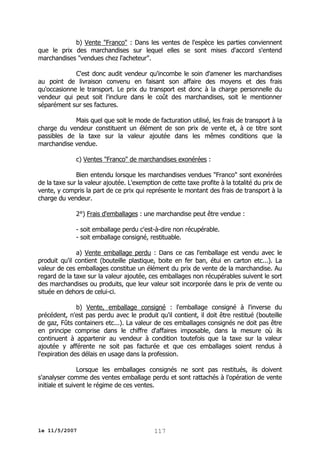 b) Vente "Franco" : Dans les ventes de l'espèce les parties conviennent
que le prix des marchandises sur lequel elles se sont mises d'accord s'entend
marchandises "vendues chez l'acheteur".
C'est donc audit vendeur qu'incombe le soin d'amener les marchandises
au point de livraison convenu en faisant son affaire des moyens et des frais
qu'occasionne le transport. Le prix du transport est donc à la charge personnelle du
vendeur qui peut soit l'inclure dans le coût des marchandises, soit le mentionner
séparément sur ses factures.
Mais quel que soit le mode de facturation utilisé, les frais de transport à la
charge du vendeur constituent un élément de son prix de vente et, à ce titre sont
passibles de la taxe sur la valeur ajoutée dans les mêmes conditions que la
marchandise vendue.
c) Ventes "Franco" de marchandises exonérées :
Bien entendu lorsque les marchandises vendues "Franco" sont exonérées
de la taxe sur la valeur ajoutée. L'exemption de cette taxe profite à la totalité du prix de
vente, y compris la part de ce prix qui représente le montant des frais de transport à la
charge du vendeur.
2°) Frais d'emballages : une marchandise peut être vendue :
- soit emballage perdu c'est-à-dire non récupérable.
- soit emballage consigné, restituable.
a) Vente emballage perdu : Dans ce cas l'emballage est vendu avec le
produit qu'il contient (bouteille plastique, boite en fer ban, étui en carton etc...). La
valeur de ces emballages constitue un élément du prix de vente de la marchandise. Au
regard de la taxe sur la valeur ajoutée, ces emballages non récupérables suivent le sort
des marchandises ou produits, que leur valeur soit incorporée dans le prix de vente ou
située en dehors de celui-ci.
b) Vente, emballage consigné : l'emballage consigné à l'inverse du
précédent, n'est pas perdu avec le produit qu'il contient, il doit être restitué (bouteille
de gaz, Fûts containers etc...). La valeur de ces emballages consignés ne doit pas être
en principe comprise dans le chiffre d'affaires imposable, dans la mesure où ils
continuent à appartenir au vendeur à condition toutefois que la taxe sur la valeur
ajoutée y afférente ne soit pas facturée et que ces emballages soient rendus à
l'expiration des délais en usage dans la profession.
Lorsque les emballages consignés ne sont pas restitués, ils doivent
s'analyser comme des ventes emballage perdu et sont rattachés à l'opération de vente
initiale et suivent le régime de ces ventes.

le 11/5/2007

117

 