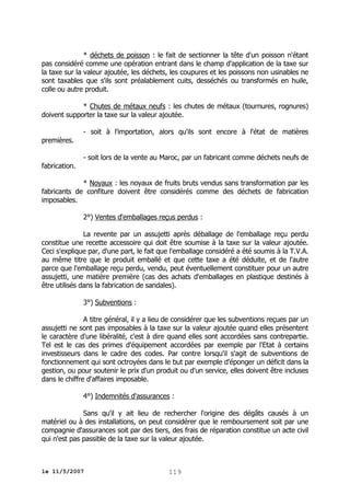 * déchets de poisson : le fait de sectionner la tête d'un poisson n'étant
pas considéré comme une opération entrant dans le champ d'application de la taxe sur
la taxe sur la valeur ajoutée, les déchets, les coupures et les poissons non usinables ne
sont taxables que s'ils sont préalablement cuits, desséchés ou transformés en huile,
colle ou autre produit.
* Chutes de métaux neufs : les chutes de métaux (tournures, rognures)
doivent supporter la taxe sur la valeur ajoutée.
- soit à l'importation, alors qu'ils sont encore à l'état de matières
premières.
fabrication.

- soit lors de la vente au Maroc, par un fabricant comme déchets neufs de

* Noyaux : les noyaux de fruits bruts vendus sans transformation par les
fabricants de confiture doivent être considérés comme des déchets de fabrication
imposables.
2°) Ventes d'emballages reçus perdus :
La revente par un assujetti après déballage de l'emballage reçu perdu
constitue une recette accessoire qui doit être soumise à la taxe sur la valeur ajoutée.
Ceci s'explique par, d'une part, le fait que l'emballage considéré a été soumis à la T.V.A.
au même titre que le produit emballé et que cette taxe a été déduite, et de l'autre
parce que l'emballage reçu perdu, vendu, peut éventuellement constituer pour un autre
assujetti, une matière première (cas des achats d'emballages en plastique destinés à
être utilisés dans la fabrication de sandales).
3°) Subventions :
A titre général, il y a lieu de considérer que les subventions reçues par un
assujetti ne sont pas imposables à la taxe sur la valeur ajoutée quand elles présentent
le caractère d'une libéralité, c'est à dire quand elles sont accordées sans contrepartie.
Tel est le cas des primes d'équipement accordées par exemple par l'Etat à certains
investisseurs dans le cadre des codes. Par contre lorsqu'il s'agit de subventions de
fonctionnement qui sont octroyées dans le but par exemple d'éponger un déficit dans la
gestion, ou pour soutenir le prix d'un produit ou d'un service, elles doivent être incluses
dans le chiffre d'affaires imposable.
4°) Indemnités d'assurances :
Sans qu'il y ait lieu de rechercher l'origine des dégâts causés à un
matériel ou à des installations, on peut considérer que le remboursement soit par une
compagnie d'assurances soit par des tiers, des frais de réparation constitue un acte civil
qui n'est pas passible de la taxe sur la valeur ajoutée.

le 11/5/2007

119

 