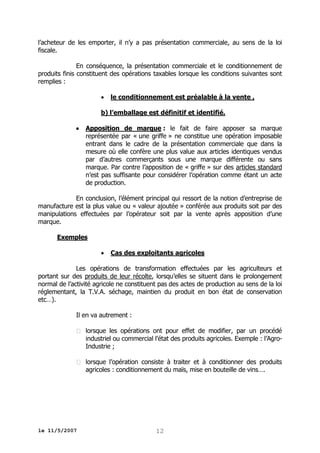 l’acheteur de les emporter, il n’y a pas présentation commerciale, au sens de la loi
fiscale.
En conséquence, la présentation commerciale et le conditionnement de
produits finis constituent des opérations taxables lorsque les conditions suivantes sont
remplies :


le conditionnement est préalable à la vente ,

b) l’emballage est définitif et identifié.


Apposition de marque : le fait de faire apposer sa marque
représentée par « une griffe » ne constitue une opération imposable
entrant dans le cadre de la présentation commerciale que dans la
mesure où elle confère une plus value aux articles identiques vendus
par d’autres commerçants sous une marque différente ou sans
marque. Par contre l’apposition de « griffe » sur des articles standard
n’est pas suffisante pour considérer l’opération comme étant un acte
de production.

En conclusion, l’élément principal qui ressort de la notion d’entreprise de
manufacture est la plus value ou « valeur ajoutée » conférée aux produits soit par des
manipulations effectuées par l’opérateur soit par la vente après apposition d’une
marque.
Exemples


Cas des exploitants agricoles

Les opérations de transformation effectuées par les agriculteurs et
portant sur des produits de leur récolte, lorsqu’elles se situent dans le prolongement
normal de l’activité agricole ne constituent pas des actes de production au sens de la loi
réglementant, la T.V.A. séchage, maintien du produit en bon état de conservation
etc…).
Il en va autrement :
 lorsque les opérations ont pour effet de modifier, par un procédé
industriel ou commercial l’état des produits agricoles. Exemple : l’AgroIndustrie ;
 lorsque l’opération consiste à traiter et à conditionner des produits
agricoles : conditionnement du maïs, mise en bouteille de vins….

le 11/5/2007

12

 