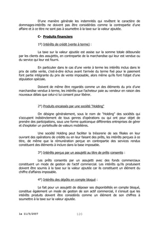 D'une manière générale les indemnités qui revêtent le caractère de
dommages-intérêts ne doivent pas être considérées comme la contrepartie d'une
affaire et à ce titre ne sont pas à soumettre à la taxe sur la valeur ajoutée.
C- Produits financiers
1º) Intérêts de crédit (vente à terme) :
La taxe sur la valeur ajoutée est assise sur la somme totale déboursée
par les clients des assujettis, en contrepartie de la marchandise qui leur est vendue ou
du service qui leur est fourni.
En particulier dans le cas d'une vente à terme les intérêts inclus dans le
prix de cette vente, c'est-à-dire échus avant l'arrivée du terme fixé pour le paiement
font partie intégrante du prix de vente imposable, alors même qu'ils font l'objet d'une
stipulation spéciale.
Doivent de même être regardés comme un des éléments du prix d'une
marchandise vendue à terme, les intérêts que l'acheteur paie au vendeur en raison des
nouveaux délais que celui-ci lui consent pour libérer.
2°) Produits encaissés par une société "Holding"
On désigne généralement, sous le nom de "Holding" des sociétés qui
s'occupent indistinctement de tous genres d'opérations ou qui ont pour objet de
prendre des participations, sous une forme quelconque différentes entreprises de gérer
et d'exploiter un portefeuille de valeurs mobilières.
Une société Holding peut faciliter la trésorerie de ses filiales en leur
ouvrant des opérations de crédits ou en leur faisant des prêts, les intérêts perçues à ce
titre, de même que la rémunération perçue en contrepartie des services rendus
constituent des éléments à inclure dans la base imposable.
3°) Intérêts perçus par un assujetti au titre de prêts consentis :
Les prêts consentis par un assujetti avec des fonds commerciaux
constituent un mode de gestion de l'actif commercial. Les intérêts qu'ils produisent
doivent être soumis à la taxe sur la valeur ajoutée car ils constituent un élément du
chiffre d'affaires imposable.
4°) Intérêts des dépôts en compte bloqué :
Le fait pour un assujetti de déposer ses disponibilités en compte bloqué,
constitue également un mode de gestion de son actif commercial, il s'ensuit que les
intérêts produits doivent être considérés comme un élément de son chiffres à
soumettre à la taxe sur la valeur ajoutée.

le 11/5/2007

120

 