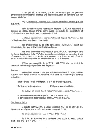 Il est précisé, à ce niveau, que le prêt consenti par une personne
physique non commerçante constitue une opération revêtant un caractère civil non
taxable à la T.V.A.
5°) Commissions relatives aux valeurs mobilières émises par les
O.P.C.V.M. :
Pour assurer son rôle d'intermédiaire financier l'O.P.C.V.M. est amené à
désigner un réseau placeur chargé, entre autres, de recevoir les souscriptions et
d'effectuer les rachats d'actions ou de parts d'O.P.C.V.M.
A chaque souscription ou rachat d'actions et de part d'O.P.C.V.M. ; des
droits et commissions sont en principe exigés.
Les droits d’entrée ou de sortie sont acquis à l’O.P.C.V.M. ; quant aux
commissions, elles sont prélevées par le réseau placeur.
Les droits d'entrée et de sortie acquis par l'O.P.C.V.M. n'entrent pas dans
le champ d'application de la T.V.A. Par contre, les commissions correspondant à une
rémunération de prestation de service sont passibles de la T.V.A. au taux réduit de
10 %, et c'est le réseau placeur qui est redevable de la T.V.A. collectée.
N'étant pas redevable de la T.V.A., l'O.P.C.V.M. n'a pas droit à la
déduction de la taxe ayant grevé ses frais de gestion.
Exemple :
Considérons un O.P.C.V.M. (société d'investissement à capital variable
"SICAV" ou un fonds commun de placement "FCP" dont les caractéristiques sont les
suivantes :
- Droit d'entrée (ou de souscription) : 3 % de la valeur liquidative.
- Droit de sortie (ou de vente)

: 1,5 % de la valeur liquidative.

En outre, il est stipulé dans la note d'information de cet O.P.C.V.M. que :
- la partie des droits d'entrée acquis à l'O.P.C.V.M. est de 1% ;
- la partie des droits de sortie acquis à l'O.P.C.V.M. est de 0,5 %.
Cas de souscription :
A la date du 09.02.1996, la valeur liquidative (V.L.) est de 1 054,67 DH.
Monsieur X se présente pour acquérir des actions de cet O.P.C.V.M.
Le prix de souscription = V.L. + (V.L. x 3 %) + T.V.A.
La T.V.A. est applicable sur la partie des droits acquis au réseau placeur
c'est-à-dire 3 % - 1 % = 2 %.
le 11/5/2007

121

 