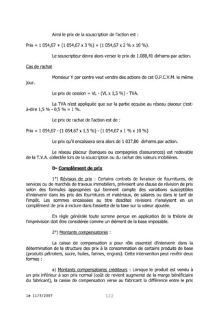 Ainsi le prix de la souscription de l'action est :
Prix = 1 054,67 + (1 054,67 x 3 %) + (1 054,67 x 2 % x 10 %).
Le souscripteur devra alors verser le prix de 1.088,41 dirhams par action.
Cas de rachat
jour.

Monsieur Y par contre veut vendre des actions de cet O.P.C.V.M. le même
Le prix de cession = VL - (VL x 1,5 %) - TVA.

La TVA n'est appliquée que sur la partie acquise au réseau placeur c'està-dire 1,5 % - 0,5 % = 1 %.
Le prix de rachat de l'action est de :
Prix = 1 054,67 - (1 054,67 x 1,5 %) - (1 054,67 x 1 % x 10 %)
Le prix qu'il encaissera sera alors de 1 037,80 dirhams par action.
Le réseau placeur (banques ou compagnies d'assurances) est redevable
de la T.V.A. collectée lors de la souscription ou du rachat des valeurs mobilières.
D- Complément de prix
1°) Révision de prix : Certains contrats de livraison de fournitures, de
services ou de marchés de travaux immobiliers, prévoient une clause de révision de prix
selon des formules appropriées qui tiennent compte des variations susceptibles
d'intervenir dans les prix des fournitures et matériaux, de salaires ou dans le tarif de
l'impôt. Les sommes encaissées au titre desdites révisions n'analysent en un
complément de prix à inclure dans l'assiette de la taxe sur la valeur ajoutée.
En règle générale toute somme perçue en application de la théorie de
l'imprévision doit être considérée comme un élément de la base imposable.
2°) Montants compensatoires :
La caisse de compensation a pour rôle essentiel d'intervenir dans la
détermination de la structure des prix à la consommation de certains produits de base
(produits pétroliers, sucre, huiles, farines, engrais). Cette intervention peut revêtir deux
formes :
a) Montants compensatoires créditeurs : Lorsque le produit est vendu à
un prix inférieur à son prix normal (coût de revient augmenté de la marge bénéficiaire
du fabricant), la caisse de compensation verse au fabricant la différence entre le prix
le 11/5/2007

122

 