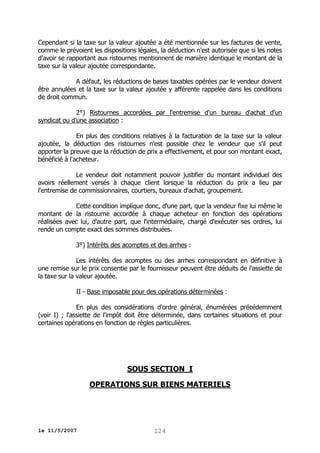 Cependant si la taxe sur la valeur ajoutée a été mentionnée sur les factures de vente,
comme le prévoient les dispositions légales, la déduction n'est autorisée que si les notes
d'avoir se rapportant aux ristournes mentionnent de manière identique le montant de la
taxe sur la valeur ajoutée correspondante.
A défaut, les réductions de bases taxables opérées par le vendeur doivent
être annulées et la taxe sur la valeur ajoutée y afférente rappelée dans les conditions
de droit commun.
2°) Ristournes accordées par l'entremise d'un bureau d'achat d'un
syndicat ou d'une association :
En plus des conditions relatives à la facturation de la taxe sur la valeur
ajoutée, la déduction des ristournes n'est possible chez le vendeur que s'il peut
apporter la preuve que la réduction de prix a effectivement, et pour son montant exact,
bénéficié à l'acheteur.
Le vendeur doit notamment pouvoir justifier du montant individuel des
avoirs réellement versés à chaque client lorsque la réduction du prix a lieu par
l'entremise de commissionnaires, courtiers, bureaux d'achat, groupement.
Cette condition implique donc, d'une part, que la vendeur fixe lui même le
montant de la ristourne accordée à chaque acheteur en fonction des opérations
réalisées avec lui, d'autre part, que l'intermédiaire, chargé d'exécuter ses ordres, lui
rende un compte exact des sommes distribuées.
3°) Intérêts des acomptes et des arrhes :
Les intérêts des acomptes ou des arrhes correspondant en définitive à
une remise sur le prix consentie par le fournisseur peuvent être déduits de l'assiette de
la taxe sur la valeur ajoutée.
II - Base imposable pour des opérations déterminées :
En plus des considérations d'ordre général, énumérées précédemment
(voir I) ; l'assiette de l'impôt doit être déterminée, dans certaines situations et pour
certaines opérations en fonction de règles particulières.

SOUS SECTION I
OPERATIONS SUR BIENS MATERIELS

le 11/5/2007

124

 