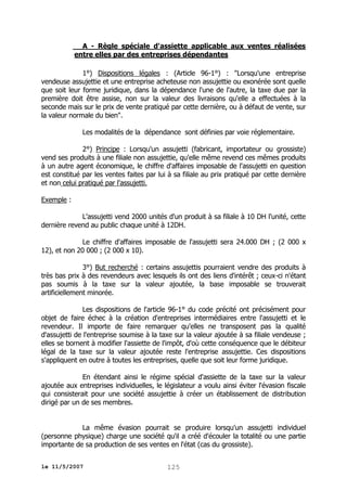 A - Règle spéciale d'assiette applicable aux ventes réalisées
entre elles par des entreprises dépendantes
1°) Dispositions légales : (Article 96-1°) : "Lorsqu'une entreprise
vendeuse assujettie et une entreprise acheteuse non assujettie ou exonérée sont quelle
que soit leur forme juridique, dans la dépendance l'une de l'autre, la taxe due par la
première doit être assise, non sur la valeur des livraisons qu'elle a effectuées à la
seconde mais sur le prix de vente pratiqué par cette dernière, ou à défaut de vente, sur
la valeur normale du bien".
Les modalités de la dépendance sont définies par voie réglementaire.
2°) Principe : Lorsqu'un assujetti (fabricant, importateur ou grossiste)
vend ses produits à une filiale non assujettie, qu'elle même revend ces mêmes produits
à un autre agent économique, le chiffre d'affaires imposable de l'assujetti en question
est constitué par les ventes faites par lui à sa filiale au prix pratiqué par cette dernière
et non celui pratiqué par l'assujetti.
Exemple :
L'assujetti vend 2000 unités d'un produit à sa filiale à 10 DH l'unité, cette
dernière revend au public chaque unité à 12DH.
Le chiffre d'affaires imposable de l'assujetti sera 24.000 DH ; (2 000 x
12), et non 20 000 ; (2 000 x 10).
3°) But recherché : certains assujettis pourraient vendre des produits à
très bas prix à des revendeurs avec lesquels ils ont des liens d'intérêt ; ceux-ci n'étant
pas soumis à la taxe sur la valeur ajoutée, la base imposable se trouverait
artificiellement minorée.
Les dispositions de l'article 96-1° du code précité ont précisément pour
objet de faire échec à la création d'entreprises intermédiaires entre l'assujetti et le
revendeur. Il importe de faire remarquer qu'elles ne transposent pas la qualité
d'assujetti de l'entreprise soumise à la taxe sur la valeur ajoutée à sa filiale vendeuse ;
elles se bornent à modifier l'assiette de l'impôt, d'où cette conséquence que le débiteur
légal de la taxe sur la valeur ajoutée reste l'entreprise assujettie. Ces dispositions
s'appliquent en outre à toutes les entreprises, quelle que soit leur forme juridique.
En étendant ainsi le régime spécial d'assiette de la taxe sur la valeur
ajoutée aux entreprises individuelles, le législateur a voulu ainsi éviter l'évasion fiscale
qui consisterait pour une société assujettie à créer un établissement de distribution
dirigé par un de ses membres.
La même évasion pourrait se produire lorsqu'un assujetti individuel
(personne physique) charge une société qu'il a créé d'écouler la totalité ou une partie
importante de sa production de ses ventes en l'état (cas du grossiste).
le 11/5/2007

125

 