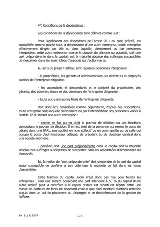 4°) Conditions de la dépendance :
Les conditions de la dépendance sont définies comme suit :
Pour l'application des dispositions de l'article 96-1 du code précité, est
considérée comme placée sous la dépendance d'une autre entreprise, toute entreprise
effectivement dirigée par elle ou dans laquelle, directement ou par personnes
interposées, cette autre entreprise exerce le pouvoir de décision ou possède, soit une
part prépondérante dans le capital, soit la majorité absolue des suffrages susceptibles
de s'exprimer dans les assemblées d'associés ou d'actionnaires.
Au sens du présent article, sont réputées personnes interposées :
- le propriétaire, les gérants et administrateurs, les directeurs et employés
salariés de l'entreprise dirigeante.
- les ascendants et descendants et le conjoint du propriétaire, des
gérants, des administrateurs et des directeurs de l'entreprise dirigeante ;
- toute autre entreprise filiale de l'entreprise dirigeante.
Doit donc être considérée comme dépendante, d'après ces dispositions,
toute entreprise dans laquelle directement ou par l'intermédiaire des personnes visées à
l'article 12 du décret une autre entreprise :
- exerce en fait ou en droit le pouvoir de décision ou des fonctions
comportant le pouvoir de décision. Il en est ainsi de la personne qui exerce le poste de
gérant dans une SARL, une société en nom collectif ou en commandite ou de celle qui
occupe le poste d'administrateur délégué, de président ou de directeur général dans
une société anonyme.
- possède, soit une part prépondérante dans le capital soit la majorité
absolue des suffrages susceptibles de s'exprimer dans les assemblées d'actionnaires ou
d'associés.
Ici, la notion de "part prépondérante" doit s'entendre de la part du capital
social susceptible de conférer à son détenteur la majorité de fait dans les votes
d'assemblée.
Cette fraction du capital social n'est donc pas fixe pour toutes les
entreprises ; ainsi une société possédant une part inférieure à 50 % du capital d'une
autre société peut la contrôler si le capital restant est réparti est réparti entre une
masse de porteurs de titres ne disposant chacun que d'un montant d'actions restreint
acquis dans un but de placement ou d'épargne et se désintéressant de la gestion de
l'affaire.

le 11/5/2007

126

 