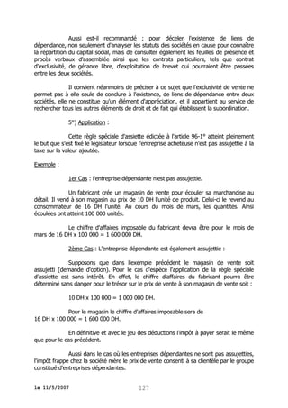 Aussi est-il recommandé ; pour déceler l'existence de liens de
dépendance, non seulement d'analyser les statuts des sociétés en cause pour connaître
la répartition du capital social, mais de consulter également les feuilles de présence et
procès verbaux d'assemblée ainsi que les contrats particuliers, tels que contrat
d'exclusivité, de gérance libre, d'exploitation de brevet qui pourraient être passées
entre les deux sociétés.
Il convient néanmoins de préciser à ce sujet que l'exclusivité de vente ne
permet pas à elle seule de conclure à l'existence, de liens de dépendance entre deux
sociétés, elle ne constitue qu'un élément d'appréciation, et il appartient au service de
rechercher tous les autres éléments de droit et de fait qui établissent la subordination.
5°) Application :
Cette règle spéciale d'assiette édictée à l'article 96-1° atteint pleinement
le but que s'est fixé le législateur lorsque l'entreprise acheteuse n'est pas assujettie à la
taxe sur la valeur ajoutée.
Exemple :
1er Cas : l'entreprise dépendante n'est pas assujettie.
Un fabricant crée un magasin de vente pour écouler sa marchandise au
détail. Il vend à son magasin au prix de 10 DH l'unité de produit. Celui-ci le revend au
consommateur de 16 DH l'unité. Au cours du mois de mars, les quantités. Ainsi
écoulées ont atteint 100 000 unités.
Le chiffre d'affaires imposable du fabricant devra être pour le mois de
mars de 16 DH x 100 000 = 1 600 000 DH.
2ème Cas : L'entreprise dépendante est également assujettie :
Supposons que dans l'exemple précédent le magasin de vente soit
assujetti (demande d'option). Pour le cas d'espèce l'application de la règle spéciale
d'assiette est sans intérêt. En effet, le chiffre d'affaires du fabricant pourra être
déterminé sans danger pour le trésor sur le prix de vente à son magasin de vente soit :
10 DH x 100 000 = 1 000 000 DH.
Pour le magasin le chiffre d'affaires imposable sera de
16 DH x 100 000 = 1 600 000 DH.
En définitive et avec le jeu des déductions l'impôt à payer serait le même
que pour le cas précédent.
Aussi dans le cas où les entreprises dépendantes ne sont pas assujetties,
l'impôt frappe chez la société mère le prix de vente consenti à sa clientèle par le groupe
constitué d'entreprises dépendantes.
le 11/5/2007

127

 
