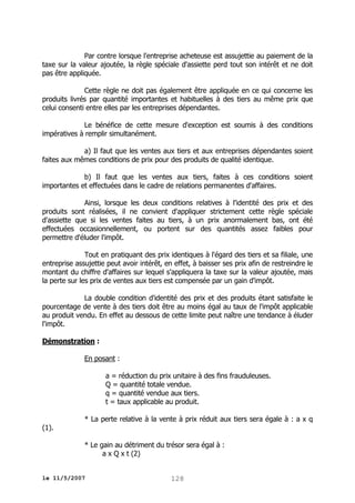 Par contre lorsque l'entreprise acheteuse est assujettie au paiement de la
taxe sur la valeur ajoutée, la règle spéciale d'assiette perd tout son intérêt et ne doit
pas être appliquée.
Cette règle ne doit pas également être appliquée en ce qui concerne les
produits livrés par quantité importantes et habituelles à des tiers au même prix que
celui consenti entre elles par les entreprises dépendantes.
Le bénéfice de cette mesure d'exception est soumis à des conditions
impératives à remplir simultanément.
a) Il faut que les ventes aux tiers et aux entreprises dépendantes soient
faites aux mêmes conditions de prix pour des produits de qualité identique.
b) Il faut que les ventes aux tiers, faites à ces conditions soient
importantes et effectuées dans le cadre de relations permanentes d'affaires.
Ainsi, lorsque les deux conditions relatives à l'identité des prix et des
produits sont réalisées, il ne convient d'appliquer strictement cette règle spéciale
d'assiette que si les ventes faites au tiers, à un prix anormalement bas, ont été
effectuées occasionnellement, ou portent sur des quantités assez faibles pour
permettre d'éluder l'impôt.
Tout en pratiquant des prix identiques à l'égard des tiers et sa filiale, une
entreprise assujettie peut avoir intérêt, en effet, à baisser ses prix afin de restreindre le
montant du chiffre d'affaires sur lequel s'appliquera la taxe sur la valeur ajoutée, mais
la perte sur les prix de ventes aux tiers est compensée par un gain d'impôt.
La double condition d'identité des prix et des produits étant satisfaite le
pourcentage de vente à des tiers doit être au moins égal au taux de l'impôt applicable
au produit vendu. En effet au dessous de cette limite peut naître une tendance à éluder
l'impôt.
Démonstration :
En posant :
a = réduction du prix unitaire à des fins frauduleuses.
Q = quantité totale vendue.
q = quantité vendue aux tiers.
t = taux applicable au produit.
(1).

* La perte relative à la vente à prix réduit aux tiers sera égale à : a x q
* Le gain au détriment du trésor sera égal à :
a x Q x t (2)

le 11/5/2007

128

 