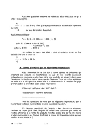 Aussi pour que soient préservés les intérêts du trésor il faut que a x q > a
x Q x t ce qui donne :
q
------  t : c'est à dire, il faut que la proportion vendue aux tiers soit supérieure
ou égale
Q
au taux d'imposition du produit.
Application numérique :
* a = 3 ; Q = 10 000 ; q = 1 000 ; t = 20
gain 3 x 10 000 x 20 % = 6 000 )
= gain final = 3 000.
perte 3 x 1 000
= 3 000 )
Les intérêts du trésor sont lésés : cette constatation aurait pu être
décelée sans faire le calcul car :
q
------- = 10 % < 20 %.
Q
B - Ventes effectuées par les négociants importateurs
Avec l'avènement de la taxe sur la valeur ajoutée les personnes qui
importent des produits ou marchandises en vue de leur revente deviennent
obligatoirement soumises à cette taxe. Ainsi ces assujettis se trouvent placés pour
l'application de l'impôt au même niveau que les fabricants. Cette volonté du législateur
se fonde sur le fait que tout produit mis à la consommation à l'intérieur du pays
provient soit de la production locale soit de l'importation.
1º Dispositions légales : (Art. 96-2° du C.G.I .
"Il est constitué" (le chiffre d'affaires).
- .........................................
"Pour les opérations de vente par les négociants importateurs, par le
montant des ventes de marchandises, produits ou articles importés".
2°) Eléments constitutifs de l'assiette : Des dispositions ci-dessus,
l'assiette de l'impôt pour cette catégorie de ventes sera constituée par toutes les
recettes afférentes à la vente des produits importés, c'est-à-dire par le prix desdits
produits augmentés le cas échéant des frais à la charge de l'importateur ainsi que des
recettes accessoires (voir I).
le 11/5/2007

129

 