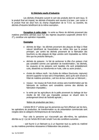 b) Déchets neufs d’industrie
Les déchets d’industrie suivent le sort des produits dont ils sont issus. Si
le produit final est imposé, les déchets d’industrie sont soumis à la taxe ; par contre si
le produit final est situé hors du champ d’application de la T.V.A. ou exonéré, les
déchets d’industrie bénéficient de la même exemption.
Exception à cette règle : la vente au Maroc de déchets provenant des
matières premières admises sous l’un des régimes douaniers suspensifs (Article 92-I2°), constitue une opération imposable.
Exemples


déchets de liège : les déchets provenant des plaques de liège à l’état
naturel bénéficient de l’exonération au même titre que le produit
principal ; par contre les déchets provenant de la fabrication des
bouchons ou des plaques de liège usinées sont imposables au même
titre que les produits fabriqués ;



déchets de poissons : le fait de sectionner la tête d’un poisson n’est
pas considéré comme une opération de transformation ; les déchets,
les coupures et les poissons sont taxables s’ils sont préalablement
cuits, desséchés ou transformés en huile, colle ou autre produit ;



chutes de métaux neufs : les chutes de métaux (tournures, rognures)
doivent supporter la taxe soit à l’importation, alors qu’ils sont encore à
l’état de matières premières ; soit lors de leur vente par un fabricant ;



noyaux : les noyaux de fruits bruts vendus sans transformation par les
fabricants de confiture sont considérés comme des déchets de
fabrication imposables ;



la vente par les agriculteurs de la paille provenant du battage de leur
récolte de blé n’est pas imposable puisque se situant dans le
prolongement direct de l’activité agricole ;
Notion de production par tiers :

L'article 89-II-1° précise que les personnes qui font effectuer par les tiers,
les opérations de production, de transformation ou de présentation commerciale sont
rangées dans la catégorie d'entrepreneurs de manufacture.
Pour cela la personne qui n'accomplit pas elle-même, les opérations
décrites au § 1 (a) de l'article 89-II doit remplir l'une des conditions suivantes :
- soit fournir à un fabricant ou à un façonnier tout ou partie du matériel
ou des matières premières nécessaires à l'élaboration des produits ;
le 11/5/2007

13

 