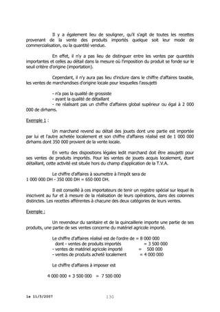 Il y a également lieu de souligner, qu'il s'agit de toutes les recettes
provenant de la vente des produits importés quelque soit leur mode de
commercialisation, ou la quantité vendue.
En effet, il n'y a pas lieu de distinguer entre les ventes par quantités
importantes et celles au détail dans la mesure où l'imposition du produit se fonde sur le
seuil critère d'origine (importation).
Cependant, il n'y aura pas lieu d'inclure dans le chiffre d'affaires taxable,
les ventes de marchandises d'origine locale pour lesquelles l'assujetti
- n'a pas la qualité de grossiste
- ayant la qualité de détaillant
- ne réalisant pas un chiffre d'affaires global supérieur ou égal à 2 000
000 de dirhams.
Exemple 1 :
Un marchand revend au détail des jouets dont une partie est importée
par lui et l'autre achetée localement et son chiffre d'affaires réalisé est de 1 000 000
dirhams dont 350 000 provient de la vente locale.
En vertu des dispositions légales ledit marchand doit être assujetti pour
ses ventes de produits importés. Pour les ventes de jouets acquis localement, étant
détaillant, cette activité est située hors du champ d'application de la T.V.A.
Le chiffre d'affaires à soumettre à l'impôt sera de
1 000 000 DH - 350 000 DH = 650 000 DH.
Il est conseillé à ces importateurs de tenir un registre spécial sur lequel ils
inscrivent au fur et à mesure de la réalisation de leurs opérations, dans des colonnes
distinctes. Les recettes afférentes à chacune des deux catégories de leurs ventes.
Exemple :
Un revendeur du sanitaire et de la quincaillerie importe une partie de ses
produits, une partie de ses ventes concerne du matériel agricole importé.
Le chiffre d'affaires réalisé est de l'ordre de = 8 000 000
dont - ventes de produits importés
= 3 500 000
- ventes de matériel agricole importé
= 500 000
- ventes de produits acheté localement
= 4 000 000
Le chiffre d'affaires à imposer est
4 000 000 + 3 500 000 = 7 500 000

le 11/5/2007

130

 