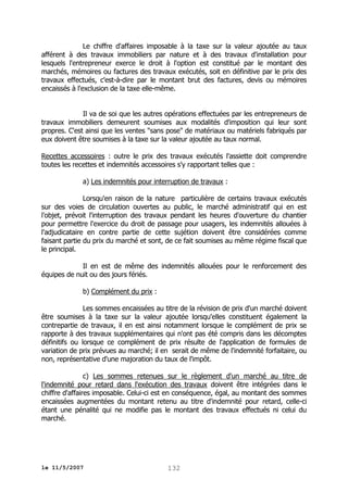 Le chiffre d'affaires imposable à la taxe sur la valeur ajoutée au taux
afférent à des travaux immobiliers par nature et à des travaux d'installation pour
lesquels l'entrepreneur exerce le droit à l'option est constitué par le montant des
marchés, mémoires ou factures des travaux exécutés, soit en définitive par le prix des
travaux effectués, c'est-à-dire par le montant brut des factures, devis ou mémoires
encaissés à l'exclusion de la taxe elle-même.
Il va de soi que les autres opérations effectuées par les entrepreneurs de
travaux immobiliers demeurent soumises aux modalités d'imposition qui leur sont
propres. C'est ainsi que les ventes "sans pose" de matériaux ou matériels fabriqués par
eux doivent être soumises à la taxe sur la valeur ajoutée au taux normal.
Recettes accessoires : outre le prix des travaux exécutés l'assiette doit comprendre
toutes les recettes et indemnités accessoires s'y rapportant telles que :
a) Les indemnités pour interruption de travaux :
Lorsqu'en raison de la nature particulière de certains travaux exécutés
sur des voies de circulation ouvertes au public, le marché administratif qui en est
l'objet, prévoit l'interruption des travaux pendant les heures d'ouverture du chantier
pour permettre l'exercice du droit de passage pour usagers, les indemnités allouées à
l'adjudicataire en contre partie de cette sujétion doivent être considérées comme
faisant partie du prix du marché et sont, de ce fait soumises au même régime fiscal que
le principal.
Il en est de même des indemnités allouées pour le renforcement des
équipes de nuit ou des jours fériés.
b) Complément du prix :
Les sommes encaissées au titre de la révision de prix d'un marché doivent
être soumises à la taxe sur la valeur ajoutée lorsqu'elles constituent également la
contrepartie de travaux, il en est ainsi notamment lorsque le complément de prix se
rapporte à des travaux supplémentaires qui n'ont pas été compris dans les décomptes
définitifs ou lorsque ce complément de prix résulte de l'application de formules de
variation de prix prévues au marché; il en serait de même de l'indemnité forfaitaire, ou
non, représentative d'une majoration du taux de l'impôt.
c) Les sommes retenues sur le règlement d'un marché au titre de
l'indemnité pour retard dans l'exécution des travaux doivent être intégrées dans le
chiffre d'affaires imposable. Celui-ci est en conséquence, égal, au montant des sommes
encaissées augmentées du montant retenu au titre d'indemnité pour retard, celle-ci
étant une pénalité qui ne modifie pas le montant des travaux effectués ni celui du
marché.

le 11/5/2007

132

 
