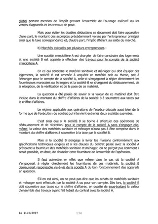 global portant mention de l'impôt grevant l'ensemble de l'ouvrage exécuté ou les
ventes d'appareils et les travaux de pose.
Mais pour éviter les doubles déductions ce document doit faire apparaître
d'une part, le montant des acomptes précédemment versés par l'entrepreneur principal
ainsi que la taxe correspondante et, d'autre part, l'impôt afférent au solde du marché.
b) Marchés exécutés par plusieurs entrepreneurs :
Une société immobilière A est chargée de faire construire des logements
et une société B est appelée à effectuer des travaux pour le compte de la société
immobilière A.
En ce qui concerne le matériel sanitaire et ménager qui doit équiper ces
logements, la société B est amenée à acquérir ce matériel soit au Maroc, soit à
l'étranger pour le compte de la société A, celle-ci s'engageant à régler directement les
fournisseurs marocains ou étrangers et la société B se chargeant du dédouanement, de
la réception, de la vérification et de la pose de ce matériel.
La question a été posée de savoir si la valeur de ce matériel doit être
incluse dans le montant du chiffre d'affaires de la société B à soumettre aux taxes sur
le chiffre d'affaires.
Le régime applicable aux opérations de l'espèce découle aussi bien de la
forme que de l'exécution du contrat qui intervient entre les deux sociétés susvisées.
C'est ainsi que si la société B se borne à effectuer des opérations de
dédouanement et de réception, pour le compte de la société A sans s'engager ellemême, la valeur des matériels sanitaire et ménager n'aura pas à être comprise dans le
montant du chiffre d'affaires à soumettre à la taxe par la société B.
Mais si la société B s'engage à livrer les maisons conformément aux
spécifications techniques exigées et si les clauses du contrat passé avec la société A
prévoient la fourniture des matériels sanitaire et ménager, on ne perçoit pas comment il
serait possible, en droit, de dissocier cette fourniture de l'ensemble de l'opération.
Il faut admettre en effet que même dans le cas où la société A
s'engagerait à régler directement les fournitures de ces matériels, la société B
demeurerait responsable vis-à-vis de la société A du bon fonctionnement des appareils
en question.
S'il en est ainsi, on ne peut pas dire que les achats de matériels sanitaire
et ménager sont effectués par la société A ou pour son compte. Dès lors, la société B
doit soumettre aux taxes sur le chiffre d'affaires, en qualité de sous-traitant la valeur
d'ensemble des travaux ayant fait l'objet du contrat avec la société A.

le 11/5/2007

134

 