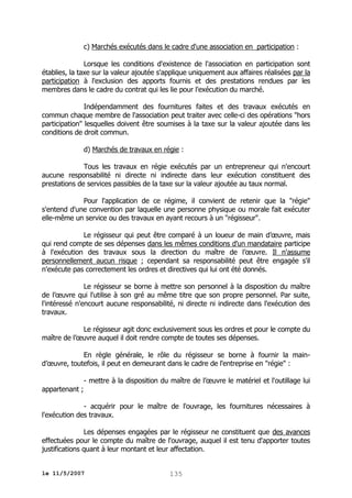 c) Marchés exécutés dans le cadre d'une association en participation :
Lorsque les conditions d'existence de l'association en participation sont
établies, la taxe sur la valeur ajoutée s'applique uniquement aux affaires réalisées par la
participation à l'exclusion des apports fournis et des prestations rendues par les
membres dans le cadre du contrat qui les lie pour l'exécution du marché.
Indépendamment des fournitures faites et des travaux exécutés en
commun chaque membre de l'association peut traiter avec celle-ci des opérations "hors
participation" lesquelles doivent être soumises à la taxe sur la valeur ajoutée dans les
conditions de droit commun.
d) Marchés de travaux en régie :
Tous les travaux en régie exécutés par un entrepreneur qui n'encourt
aucune responsabilité ni directe ni indirecte dans leur exécution constituent des
prestations de services passibles de la taxe sur la valeur ajoutée au taux normal.
Pour l'application de ce régime, il convient de retenir que la "régie"
s'entend d'une convention par laquelle une personne physique ou morale fait exécuter
elle-même un service ou des travaux en ayant recours à un "régisseur".
Le régisseur qui peut être comparé à un loueur de main d’œuvre, mais
qui rend compte de ses dépenses dans les mêmes conditions d'un mandataire participe
à l'exécution des travaux sous la direction du maître de l’œuvre. Il n'assume
personnellement aucun risque ; cependant sa responsabilité peut être engagée s'il
n'exécute pas correctement les ordres et directives qui lui ont été donnés.
Le régisseur se borne à mettre son personnel à la disposition du maître
de l’œuvre qui l'utilise à son gré au même titre que son propre personnel. Par suite,
l'intéressé n'encourt aucune responsabilité, ni directe ni indirecte dans l'exécution des
travaux.
Le régisseur agit donc exclusivement sous les ordres et pour le compte du
maître de l’œuvre auquel il doit rendre compte de toutes ses dépenses.
En règle générale, le rôle du régisseur se borne à fournir la maind’œuvre, toutefois, il peut en demeurant dans le cadre de l'entreprise en "régie" :
- mettre à la disposition du maître de l’œuvre le matériel et l'outillage lui
appartenant ;
- acquérir pour le maître de l'ouvrage, les fournitures nécessaires à
l'exécution des travaux.
Les dépenses engagées par le régisseur ne constituent que des avances
effectuées pour le compte du maître de l'ouvrage, auquel il est tenu d'apporter toutes
justifications quant à leur montant et leur affectation.
le 11/5/2007

135

 