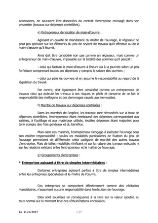 accessoires, ne sauraient être dissociées du contrat d'entreprise envisagé dans son
ensemble (travaux sur dépenses contrôlées).
e) Entrepreneur de location de main-d’œuvre :
Agissant en qualité de mandataire du maître de l'ouvrage, le régisseur ne
peut pas spéculer sur les éléments du prix de revient de travaux qu'il effectue ou de la
main-d’œuvre qu'il fournit.
Ainsi doit être considéré non pas comme un régisseur, mais comme un
entrepreneur de main-d’œuvre, imposable sur la totalité des sommes qu'il perçoit :
- celui qui facture la main-d’œuvre à l'heure ou à la journée selon un prix
forfaitaire comprenant toutes ses dépenses y compris le salaire des ouvriers ;
- celui qui paie les ouvriers et en assume la responsabilité au regard de la
législation du travail.
Par contre, doit également être considéré comme un entrepreneur de
travaux celui qui exécute les travaux à ses risques et périls et conserve de ce fait la
responsabilité des malfaçons et des dommages causés aux immeubles.
f) Marché de travaux sur dépenses contrôlées :
Dans les marchés de l'espèce, les travaux sont rémunérés sur la base de
dépenses contrôlées, l'entrepreneur étant remboursé des dépenses correspondant aux
salaires, à l'outillage et aux matériaux utilisés, lesdites dépenses étant majorées pour
tenir compte des frais généraux et du bénéfice.
Mais dans ces marchés, l'entrepreneur s'engage à exécuter l'ouvrage sous
son entière responsabilité ; seules les modalités particulières de fixation du prix de
l'ouvrage permettent de différencier cette catégorie de marché des autres travaux
d'entreprise. Mais de telles modalités n'influent ni sur la nature des travaux exécutés ni
sur les relations existant entre l'entrepreneur et le maître de l'ouvrage.
g) Groupements d'entreprises :
* Entreprises agissant à titre de simples intermédiaires :
Certaines entreprises agissent parfois à titre de simples intermédiaires
entre les entreprises spécialisées et le maître de l’œuvre.
Ces entreprises se comportent effectivement comme des véritables
mandataires, n'assumant aucune responsabilité dans l'exécution de l'ouvrage.
Elles sont soumises en conséquence à la taxe sur la valeur ajoutée au
taux normal sur le montant brut des rémunérations encaissées.
le 11/5/2007

137

 