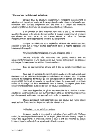 * Entreprises conjointes et solidaires :
Lorsque deux ou plusieurs entrepreneurs s'engagent conjointement et
solidairement vis-à-vis du maître de l'ouvrage dans le cadre d'un marché conclu pour
l'exécution d'un ouvrage, l'imposition doit être mise à la charge des intéressés
solidairement tenus de remplir les obligations incombant aux redevables.
Il ne pourrait en être autrement que dans le cas où les conventions
spécifient la nature et le prix des travaux confiés à chaque entrepreneur et précisent
que chacun est responsable de ses travaux devant le maître de l'ouvrage
indépendamment de la responsabilité collective du groupement.
Lorsque ces conditions sont respectées, chacune des entreprises peut
acquitter la taxe sur la valeur ajoutée séparément selon le régime applicable aux
travaux qu'elle exécute.
h) Groupements d'entreprises avec une entreprise pilote :
Certains marchés très importants sont parfois conclus avec un
groupement d'entreprises et une clause prévoit que l'une de celles-ci qui y est désignée
est chargée de coordonner les activités des co-mandants.
mandataire.

Dans ce cas l'entreprise gérante agit à titre de simple intermédiaire ou

Pour qu'il en soit ainsi, le marché même conclu avec le seul gérant, doit
énumérer tous les membres du groupement collaborant aux travaux, avec l'indication
générale des catégories de travaux qui leur sont spécialement confiés. Par ailleurs, la
responsabilité directe et personnelle de tous les membres du groupement vis-à-vis du
maître de l'ouvrage doit être mentionnée dans le contrat, l'entreprise pilote étant
solidairement responsable avec eux de tous les travaux qu'ils réalisent.
Dans cette hypothèse, le gérant est redevable de la taxe sur la valeur
ajoutée sur sa rémunération en tant qu'intermédiaire et le cas échéant sur les sommes
qui lui reviennent au titre des ouvrages exécutés par lui personnellement.
Chaque participant n'est responsable que des travaux qu'il réalise et doit
acquitter les mêmes taxes sur la part du mémoire lui revenant.
i - Marchés conclus « Clefs en mains » :
Lorsqu'un marché a pour objet la réalisation d'une unité livrée "Clefs en
mains", la base imposable est constituée par le prix global de l'unité livrée y compris la
valeur des équipements et matériels, même si ceux-ci ont été importés ou acquis
localement par le maître de l'ouvrage et cédés à l'entrepreneur.

le 11/5/2007

138

 