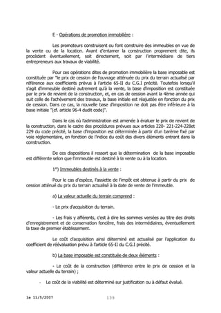 E - Opérations de promotion immobilière :
Les promoteurs construisent ou font construire des immeubles en vue de
la vente ou de la location. Avant d'entamer la construction proprement dite, ils
procèdent éventuellement, soit directement, soit par l'intermédiaire de tiers
entrepreneurs aux travaux de viabilité.
Pour ces opérations dites de promotion immobilière la base imposable est
constituée par "le prix de cession de l'ouvrage atténuée du prix du terrain actualisé par
référence aux coefficients prévus à l’article 65-II du C.G.I précité. Toutefois lorsqu'il
s'agit d'immeuble destiné autrement qu'à la vente, la base d'imposition est constituée
par le prix de revient de la construction, et, en cas de cession avant la 4ème année qui
suit celle de l'achèvement des travaux, la base initiale est réajustée en fonction du prix
de cession. Dans ce cas, la nouvelle base d'imposition ne doit pas être inférieure à la
base initiale "(cf. article 96-4 dudit code)".
Dans le cas où l’administration est amenée à évaluer le prix de revient de
la construction, dans le cadre des procédures prévues aux articles 220- 221-224-228et
229 du code précité, la base d’imposition est déterminée à partir d’un barème fixé par
voie réglementaire, en fonction de l’indice du coût des divers éléments entrant dans la
construction.
De ces dispositions il ressort que la détermination de la base imposable
est différente selon que l'immeuble est destiné à la vente ou à la location.
1°) Immeubles destinés à la vente :
Pour le cas d'espèce, l'assiette de l'impôt est obtenue à partir du prix de
cession atténué du prix du terrain actualisé à la date de vente de l'immeuble.
a) La valeur actuelle du terrain comprend :
- Le prix d'acquisition du terrain.
- Les frais y afférents, c'est à dire les sommes versées au titre des droits
d'enregistrement et de conservation foncière, frais des intermédiaires, éventuellement
la taxe de premier établissement.
Le coût d'acquisition ainsi déterminé est actualisé par l'application du
coefficient de réévaluation prévu à l’article 65-II du C.G.I précité.
b) La base imposable est constituée de deux éléments :
- Le coût de la construction (différence entre le prix de cession et la
valeur actuelle du terrain) ;
-

Le coût de la viabilité est déterminé sur justification ou à défaut évalué.

le 11/5/2007

139

 