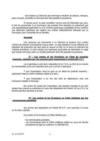- soit imposer au fabricant des techniques résultant de dessins, marques,
plans, brevets, procédés ou formules dont elle possède la jouissance.
Il s'ensuit qu'on ne peut considérer comme acte de fabrication par tiers,
le fait de commander à un fournisseur des produits finis standard ne présentant pas
une caractéristique particulière ou une mention quelconque susceptible de leur conférer
une distinction spécifique par rapport aux articles habituellement fabriqués par ce
fournisseur pour l'ensemble de sa clientèle.
Exemple
Une personne qui commande à un fabricant la livraison d'un certain
nombre de produits manufacturés conçus selon un type standard n'a pas effectué une
opération de production par tiers dans la mesure où elle n'a ni fourni au fabricant les
matières premières, ni avoir imposé une technique particulière de fabrication ni exigé
que l'article soit conçu selon un modèle particulier dont elle possède la jouissance.
2° - Les ventes et les livraisons en l'état de produits
importés, réalisées par les commerçants importateurs (article 89-I-3°)
Les importateurs sont donc redevables de la T.V.A. au titre de la revente
de marchandises qu'ils ont importées sans qu'il y ait lieu à distinguer :
* que l'importateur vend en gros ou en détail les produits importés ;
abstraction faite du chiffre d'affaires réalisé à ce titre ;
* que l'importateur a ou non des liens de dépendance avec une
entreprise installée à l'étranger.
Par contre les ventes par l'importateur des produits importés et qui sont
situées hors champ ou exonérées en vertu des dispositions de l'article 123 du C.G.I, ne
doivent pas être soumises à la taxe.
3°- Les ventes et les livraisons en l'état réalisées par les
commerçants grossistes
Aux termes des dispositions de l'article 89-I-2°, sont soumises à la taxe
sur la valeur ajoutée.
Les ventes et les livraisons en l'état réalisées par :
- les commerçants grossistes,
- les commerçants dont le chiffre d'affaires réalisé au cours de l'année
précédente est égal ou supérieur à 2.000.000 DH.

le 11/5/2007

14

 