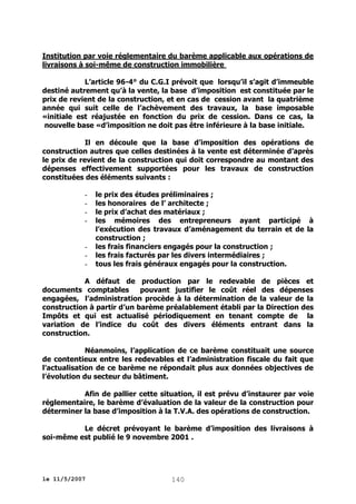 Institution par voie réglementaire du barème applicable aux opérations de
livraisons à soi-même de construction immobilière
L’article 96-4° du C.G.I prévoit que lorsqu’il s’agit d’immeuble
destiné autrement qu’à la vente, la base d’imposition est constituée par le
prix de revient de la construction, et en cas de cession avant la quatrième
année qui suit celle de l’achèvement des travaux, la base imposable
«initiale est réajustée en fonction du prix de cession. Dans ce cas, la
nouvelle base «d’imposition ne doit pas être inférieure à la base initiale.
Il en découle que la base d’imposition des opérations de
construction autres que celles destinées à la vente est déterminée d’après
le prix de revient de la construction qui doit correspondre au montant des
dépenses effectivement supportées pour les travaux de construction
constituées des éléments suivants :
-

-

le prix des études préliminaires ;
les honoraires de l’ architecte ;
le prix d’achat des matériaux ;
les mémoires des entrepreneurs ayant participé à
l’exécution des travaux d’aménagement du terrain et de la
construction ;
les frais financiers engagés pour la construction ;
les frais facturés par les divers intermédiaires ;
tous les frais généraux engagés pour la construction.

A défaut de production par le redevable de pièces et
documents comptables
pouvant justifier le coût réel des dépenses
engagées, l’administration procède à la détermination de la valeur de la
construction à partir d’un barème préalablement établi par la Direction des
Impôts et qui est actualisé périodiquement en tenant compte de la
variation de l’indice du coût des divers éléments entrant dans la
construction.
Néanmoins, l’application de ce barème constituait une source
de contentieux entre les redevables et l’administration fiscale du fait que
l’actualisation de ce barème ne répondait plus aux données objectives de
l’évolution du secteur du bâtiment.
Afin de pallier cette situation, il est prévu d’instaurer par voie
réglementaire, le barème d’évaluation de la valeur de la construction pour
déterminer la base d’imposition à la T.V.A. des opérations de construction.
Le décret prévoyant le barème d’imposition des livraisons à
soi-même est publié le 9 novembre 2001 .

le 11/5/2007

140

 