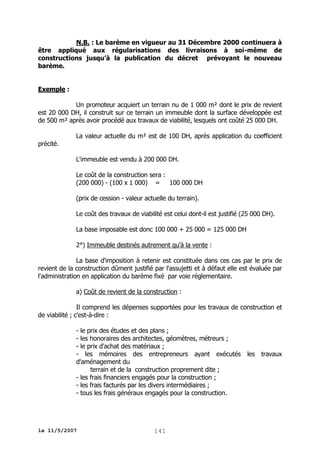 N.B. : Le barème en vigueur au 31 Décembre 2000 continuera à
être appliqué aux régularisations des livraisons à soi-même de
constructions jusqu’à la publication du décret prévoyant le nouveau
barème.
Exemple :
Un promoteur acquiert un terrain nu de 1 000 m² dont le prix de revient
est 20 000 DH, il construit sur ce terrain un immeuble dont la surface développée est
de 500 m² après avoir procédé aux travaux de viabilité, lesquels ont coûté 25 000 DH.
La valeur actuelle du m² est de 100 DH, après application du coefficient
précité.
L'immeuble est vendu à 200 000 DH.
Le coût de la construction sera :
(200 000) - (100 x 1 000) = 100 000 DH
(prix de cession - valeur actuelle du terrain).
Le coût des travaux de viabilité est celui dont-il est justifié (25 000 DH).
La base imposable est donc 100 000 + 25 000 = 125 000 DH
2°) Immeuble destinés autrement qu'à la vente :
La base d'imposition à retenir est constituée dans ces cas par le prix de
revient de la construction dûment justifié par l'assujetti et à défaut elle est évaluée par
l'administration en application du barème fixé par voie réglementaire.
a) Coût de revient de la construction :
Il comprend les dépenses supportées pour les travaux de construction et
de viabilité ; c'est-à-dire :
- le prix des études et des plans ;
- les honoraires des architectes, géomètres, métreurs ;
- le prix d'achat des matériaux ;
- les mémoires des entrepreneurs ayant exécutés
d'aménagement du
terrain et de la construction proprement dite ;
- les frais financiers engagés pour la construction ;
- les frais facturés par les divers intermédiaires ;
- tous les frais généraux engagés pour la construction.

le 11/5/2007

141

les

travaux

 
