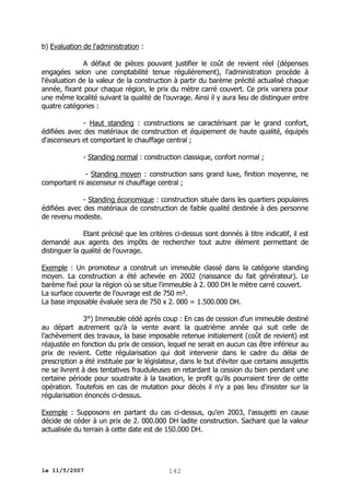 b) Evaluation de l'administration :
A défaut de pièces pouvant justifier le coût de revient réel (dépenses
engagées selon une comptabilité tenue régulièrement), l'administration procède à
l'évaluation de la valeur de la construction à partir du barème précité actualisé chaque
année, fixant pour chaque région, le prix du mètre carré couvert. Ce prix variera pour
une même localité suivant la qualité de l'ouvrage. Ainsi il y aura lieu de distinguer entre
quatre catégories :
- Haut standing : constructions se caractérisant par le grand confort,
édifiées avec des matériaux de construction et équipement de haute qualité, équipés
d'ascenseurs et comportant le chauffage central ;
- Standing normal : construction classique, confort normal ;
- Standing moyen : construction sans grand luxe, finition moyenne, ne
comportant ni ascenseur ni chauffage central ;
- Standing économique : construction située dans les quartiers populaires
édifiées avec des matériaux de construction de faible qualité destinée à des personne
de revenu modeste.
Etant précisé que les critères ci-dessus sont donnés à titre indicatif, il est
demandé aux agents des impôts de rechercher tout autre élément permettant de
distinguer la qualité de l'ouvrage.
Exemple : Un promoteur a construit un immeuble classé dans la catégorie standing
moyen. La construction a été achevée en 2002 (naissance du fait générateur). Le
barème fixé pour la région où se situe l'immeuble à 2. 000 DH le mètre carré couvert.
La surface couverte de l'ouvrage est de 750 m².
La base imposable évaluée sera de 750 x 2. 000 = 1.500.000 DH.
3°) Immeuble cédé après coup : En cas de cession d'un immeuble destiné
au départ autrement qu'à la vente avant la quatrième année qui suit celle de
l'achèvement des travaux, la base imposable retenue initialement (coût de revient) est
réajustée en fonction du prix de cession, lequel ne serait en aucun cas être inférieur au
prix de revient. Cette régularisation qui doit intervenir dans le cadre du délai de
prescription a été instituée par le législateur, dans le but d'éviter que certains assujettis
ne se livrent à des tentatives frauduleuses en retardant la cession du bien pendant une
certaine période pour soustraite à la taxation, le profit qu'ils pourraient tirer de cette
opération. Toutefois en cas de mutation pour décès il n'y a pas lieu d'insister sur la
régularisation énoncés ci-dessus.
Exemple : Supposons en partant du cas ci-dessus, qu'en 2003, l'assujetti en cause
décide de céder à un prix de 2. 000.000 DH ladite construction. Sachant que la valeur
actualisée du terrain à cette date est de 150.000 DH.

le 11/5/2007

142

 