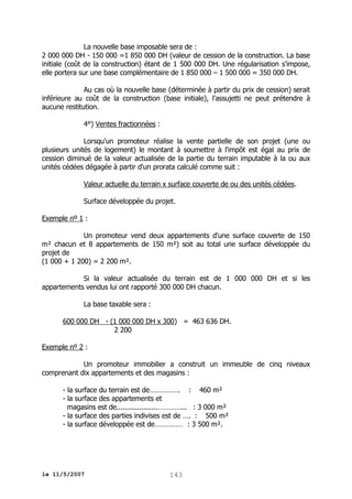 La nouvelle base imposable sera de :
2 000 000 DH - 150 000 =1 850 000 DH (valeur de cession de la construction. La base
initiale (coût de la construction) étant de 1 500 000 DH. Une régularisation s'impose,
elle portera sur une base complémentaire de 1 850 000 – 1 500 000 = 350 000 DH.
Au cas où la nouvelle base (déterminée à partir du prix de cession) serait
inférieure au coût de la construction (base initiale), l'assujetti ne peut prétendre à
aucune restitution.
4°) Ventes fractionnées :
Lorsqu'un promoteur réalise la vente partielle de son projet (une ou
plusieurs unités de logement) le montant à soumettre à l'impôt est égal au prix de
cession diminué de la valeur actualisée de la partie du terrain imputable à la ou aux
unités cédées dégagée à partir d'un prorata calculé comme suit :
Valeur actuelle du terrain x surface couverte de ou des unités cédées.
Surface développée du projet.
Exemple nº 1 :
Un promoteur vend deux appartements d'une surface couverte de 150
m² chacun et 8 appartements de 150 m²) soit au total une surface développée du
projet de
(1 000 + 1 200) = 2 200 m².
Si la valeur actualisée du terrain est de 1 000 000 DH et si les
appartements vendus lui ont rapporté 300 000 DH chacun.
La base taxable sera :
600 000 DH - (1 000 000 DH x 300) = 463 636 DH.
2 200
Exemple nº 2 :
Un promoteur immobilier a construit un immeuble de cinq niveaux
comprenant dix appartements et des magasins :
- la surface du terrain est de……………. : 460 m²
- la surface des appartements et
magasins est de....................…………... : 3 000 m²
- la surface des parties indivises est de …. : 500 m²
- la surface développée est de…………… : 3 500 m².

le 11/5/2007

143

 