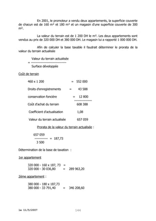 En 2001, le promoteur a vendu deux appartements, la superficie couverte
de chacun est de 160 m² et 180 m² et un magasin d'une superficie couverte de 300
m².
La valeur du terrain est de 1 200 DH le m². Les deux appartements sont
vendus au prix de 320 000 DH et 380 000 DH. Le magasin lui a rapporté 1 000 000 DH.
Afin de calculer la base taxable il faudrait déterminer le prorata de la
valeur du terrain actualisée
Valeur du terrain actualisée
= -------------------------------Surface développée
Coût de terrain
460 x 1 200

= 552 000

Droits d'enregistrements

=

conservation foncière

43 588
= 12 800
---------------608 388

Coût d'achat du terrain
Coefficient d'actualisation

1,08

Valeur du terrain actualisée

657 059

Prorata de la valeur du terrain actualisée :
657 059
------------ = 187,73
3 500
Détermination de la base de taxation :
1er appartement
320 000 - 160 x 187, 73 =
320 000 - 30 036,80
=

289 963,20

2ème appartement :
380 000 - 180 x 187,73
380 000 - 33 791,40

le 11/5/2007

=

346 208,60

144

 