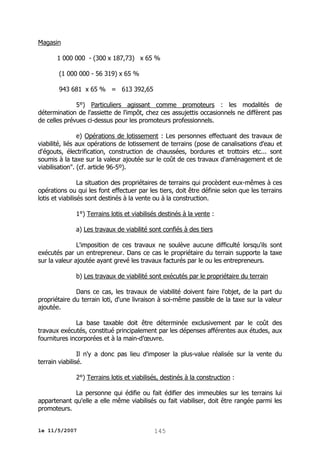Magasin
1 000 000 - (300 x 187,73) x 65 %
(1 000 000 - 56 319) x 65 %
943 681 x 65 % = 613 392,65
5°) Particuliers agissant comme promoteurs : les modalités de
détermination de l'assiette de l'impôt, chez ces assujettis occasionnels ne diffèrent pas
de celles prévues ci-dessus pour les promoteurs professionnels.
e) Opérations de lotissement : Les personnes effectuant des travaux de
viabilité, liés aux opérations de lotissement de terrains (pose de canalisations d'eau et
d'égouts, électrification, construction de chaussées, bordures et trottoirs etc... sont
soumis à la taxe sur la valeur ajoutée sur le coût de ces travaux d'aménagement et de
viabilisation". (cf. article 96-5º).
La situation des propriétaires de terrains qui procèdent eux-mêmes à ces
opérations ou qui les font effectuer par les tiers, doit être définie selon que les terrains
lotis et viabilisés sont destinés à la vente ou à la construction.
1°) Terrains lotis et viabilisés destinés à la vente :
a) Les travaux de viabilité sont confiés à des tiers
L'imposition de ces travaux ne soulève aucune difficulté lorsqu'ils sont
exécutés par un entrepreneur. Dans ce cas le propriétaire du terrain supporte la taxe
sur la valeur ajoutée ayant grevé les travaux facturés par le ou les entrepreneurs.
b) Les travaux de viabilité sont exécutés par le propriétaire du terrain
Dans ce cas, les travaux de viabilité doivent faire l'objet, de la part du
propriétaire du terrain loti, d'une livraison à soi-même passible de la taxe sur la valeur
ajoutée.
La base taxable doit être déterminée exclusivement par le coût des
travaux exécutés, constitué principalement par les dépenses afférentes aux études, aux
fournitures incorporées et à la main-d’œuvre.
Il n'y a donc pas lieu d'imposer la plus-value réalisée sur la vente du
terrain viabilisé.
2°) Terrains lotis et viabilisés, destinés à la construction :
La personne qui édifie ou fait édifier des immeubles sur les terrains lui
appartenant qu'elle a elle même viabilisés ou fait viabiliser, doit être rangée parmi les
promoteurs.
le 11/5/2007

145

 