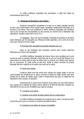 Le chiffre d'affaires imposable des promoteurs a déjà fait l'objet de
commentaires dans le (D).
F - Echange et livraison à soi-même :
Certaines transactions assujetties à la taxe sur la valeur ajoutée peuvent
se faire sans l'intervention d'une contre partie monétaire. Notamment l'échange et la
livraison à soi-même. Dans ces conditions le chiffre d'affaires imposable est constitué:
"par le prix normal des marchandises ou des services au moment de la réalisation des
opérations" (confère article 96-6° du C.G.I ).
1°) Echange : Deux cas sont envisagés, l'échange de produits ou de biens
neufs fabriqués par les assujettis qui effectuent cette opération, et la vente d'un bien
neuf avec reprise d'un bien usagé.
a) Echange entre assujettis de produits fabriqués par eux
Dans ce cas l'échange doit s'analyser comme deux ventes distinctes
effectuées par chacun des assujettis.
Le chiffre d'affaires imposable de chacun d'eux sera constitué par le prix
normal du bien ou produit échangé, c'est-à-dire par le prix qui aurait été facturé à un
autre client à la même date et pour le même bien ou produit, ou à défaut celui facturé
par un concurrent. Si, cette vente se fait avec soulte la valeur normale du produit
échangé doit être majorée de la soulte chez celui qui la reçoit.
b) Vente avec reprise
Lorsqu'un objet neuf est vendu avec reprise d'un objet usagé, le prix de
vente taxable est constitué par la valeur normale et réelle de l'objet vendu sans tenir
compte de la valeur de l'objet repris, celle-ci n'intervenant que pour le règlement de
l'opération entre vendeur et acheteur.
Autrement dit, la vente d'une machine d'une valeur de cent mille dirhams
avec reprise d'un matériel de même nature estimé à 30 000 DH doit être imposée sur
100 000 DH et non sur les 70.000DH que reçoit le vendeur.
2°) Livraison à soi-même :
a) Livraison à soi-même de biens autres que les constructions
Le chiffre d'affaires imposable est constitué par la valeur normale du bien,
c'est-à-dire par le prix du marché au moment de ladite livraison.
b) Livraisons à soi-même de travaux immobiliers

le 11/5/2007

146

 